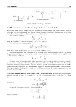 EEL-DAS-UFSC 119
K1
a2s2 + a1s + 1
U(s) Y (s)
(a) Sistema inicial
Σ
K
a2s2 + a1s + 1
λs
U1(s) Y (s)+
−
(b) Sistema modiﬁcado
Figura 6.12: Realimenta¸c˜ao derivativa
6.2.2.3 Amortecimento Por Realimenta¸c˜ao Derivada do Sinal de Sa´ıda
O objetivo desta se¸c˜ao ´e mostrar que um processo de segunda ordem cujo amortecimento n˜ao seja
adequado pode ser transformado num sistema a amortecimento regul´avel por realimenta¸c˜ao da derivada
da sa´ıda. Assim, considere os sistemas mostrados na ﬁgura 6.12.
Para o sistema original,
Y (s)
u(s)
=
K1
a2s2 + a1s + 1
onde K1 representa o ganho est´atico, a2 = 1/ω2
n1 e a1 = 2ζ1/ωn1.
Para o sistema com realimenta¸c˜ao,
Y (s)
u(s)
=
K
a2s2 + (a1 + λK)s + 1
onde K ´e o ganho est´atico, a2 = 1/ω2
n, ωn = ωn1 e (a1 + λK) = 2ζ/ωn.
O sistema modiﬁcado por realimenta¸c˜ao da derivada possui o mesmo ganho est´atico e a mesma
freq¨uˆencia natural que o sistema original; somente o amortecimento foi modiﬁcado para ser regul´avel por
λ. Das equa¸c˜oes anteriores,
ζ = ζ1 + λ ×
K
2
×
1
√
a2
Portanto, se um sistema de segunda ordem n˜ao ´e amortecido convenientemente, ele pode ser transfor-
mado num sistema de amortecimento regul´avel atrav´es do estabelecimento de uma malha de realimenta¸c˜ao
usando as derivada do sinal de sa´ıda. Esse sinal derivado, quando dispon´ıvel no sistema, deve ser usado.
Se ele n˜ao estiver dispon´ıvel, pode ser elaborado usando um derivador instalado sobre o sinal de sa´ıda.
Este tipo de realimenta¸c˜ao pode ser usada para estabilizar um sistema de controle e para amortecer um
instrumento de medida.
Realimenta¸c˜ao Derivativa: Interpreta¸c˜ao pelo Lugar das Ra´ızes Do diagrama do sistema mo-
diﬁcado mostrado na ﬁgura 6.12, com a2 = a e a1 = b, a equa¸c˜ao caracter´ıstica 1 + GH(s) = 0 ´e dada
por
1 + λ ×
Ks
as2 + bs + 1
= 0
com ra´ızes
s1,2 = −
b
2a
±
j
√
4a − b2
2a
O ponto de chegada ao eixo real ´e obtido tomando-se
λ(s) = −
1
K
as2 + bs + 1
s
cuja 1a derivada ´e
λ
′
= −
1
K
a −
1
s2
 