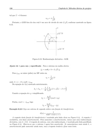 120 Cap´ıtulo 6: M´etodos diretos de projeto
tal que λ
′
= 0 fornece
s1,2 = ±
1
√
a
Portanto, o LGR fora do eixo real ´e um arco de c´ırculo de raio 1/
√
a, conforme mostrado na ﬁgura
6.13.
x
x
σ
jω
j
√
4a − b2
−j
√
4a − b2
sζ
ωn = 1√
a
b
2a
θ0
θ
Figura 6.13: Realimenta¸c˜ao derivativa - LGR
Ajuste de λ para um ζ especiﬁcado Para o sistema em malha aberta:
ζ0 = cosθ0 e b = 2
√
a ζ0
Para ζesp, as ra´ızes (p´olos) em MF est˜ao em
sζ =
1
√
a
∠β
onde β = π − θ e cosθ = ζesp.
Da equa¸c˜ao de λ(s) mostrada anteriormente,
λζ = λsζ
= −
1
K
a
√
a
∠β +
√
a∠ − β + b
Usando a equa¸c˜ao de sζ e simpliﬁcando
λζ = −
2
√
a
K
(cosβ + ζ0)
Por´em, cosβ = −ζesp; logo
λζ =
2
√
a
K
(ζesp − ζ0)
Exemplo 6.2.3 Seja um sistema de segunda ordem com fun¸c˜ao de transferˆencia
G(s) =
1
0.6s2 + 0.4 ∗ s + 1
A resposta desta fun¸c˜ao de transferˆencia ´e mostrada pela linha cheia na Figura 6.14. A resposta ´e
oscilat´oria, com baixo amortecimento. Para aumentar o amortecimento, vamos usar uma realimenta¸c˜ao
derivativa, com λ = 0.5. A resposta do sistema, com esta realimenta¸c˜ao, ´e mostrada pela linha pontilhada
na Figura 6.14. Observa-se que o sistema ´e agora bem amortecido. Se aumentarmos mais ainda λ, o
amortecimento pode aumentar ainda mais, mas a resposta tender´a a ﬁcar mais lenta.
 