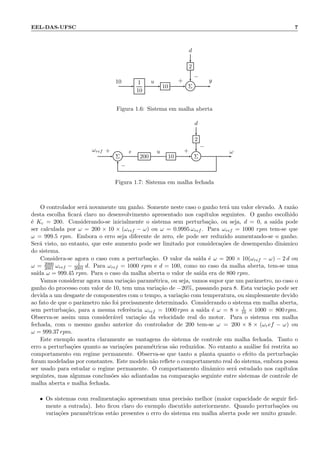 EEL-DAS-UFSC 7
d
2
1
10
10 Σ
10 u y+
−
Figura 1.6: Sistema em malha aberta
d
2
Σ 200 10 Σ
ωref e u ω+
−
+
−
Figura 1.7: Sistema em malha fechada
O controlador ser´a novamente um ganho. Somente neste caso o ganho ter´a um valor elevado. A raz˜ao
desta escolha ﬁcar´a claro no desenvolvimento apresentado nos cap´ıtulos seguintes. O ganho escolhido
´e Kc = 200. Considerando-se inicialmente o sistema sem perturba¸c˜ao, ou seja, d = 0, a sa´ıda pode
ser calculada por ω = 200 × 10 × (ωref − ω) ou ω = 0.9995 ωref . Para ωref = 1000 rpm tem-se que
ω = 999.5 rpm. Embora o erro seja diferente de zero, ele pode ser reduzido aumentando-se o ganho.
Ser´a visto, no entanto, que este aumento pode ser limitado por considera¸c˜oes de desempenho dinˆamico
do sistema.
Considera-se agora o caso com a perturba¸c˜ao. O valor da sa´ıda ´e ω = 200 × 10(ωref − ω) − 2 d ou
ω = 2000
2001 ωref − 1
2001 d. Para ωref = 1000 rpm e d = 100, como no caso da malha aberta, tem-se uma
sa´ıda ω = 999.45 rpm. Para o caso da malha aberta o valor de sa´ıda era de 800 rpm.
Vamos considerar agora uma varia¸c˜ao param´etrica, ou seja, vamos supor que um parˆametro, no caso o
ganho do processo com valor de 10, tem uma varia¸c˜ao de −20%, passando para 8. Esta varia¸c˜ao pode ser
devida a um desgaste de componentes com o tempo, a varia¸c˜ao com temperatura, ou simplesmente devido
ao fato de que o parˆametro n˜ao foi precisamente determinado. Considerando o sistema em malha aberta,
sem perturba¸c˜ao, para a mesma referˆencia ωref = 1000 rpm a sa´ıda ´e ω = 8 × 1
10 × 1000 = 800 rpm.
Observa-se assim uma consider´avel varia¸c˜ao da velocidade real do motor. Para o sistema em malha
fechada, com o mesmo ganho anterior do controlador de 200 tem-se ω = 200 × 8 × (ωref − ω) ou
ω = 999.37 rpm.
Este exemplo mostra claramente as vantagens do sistema de controle em malha fechada. Tanto o
erro a perturba¸c˜oes quanto as varia¸c˜oes param´etricas s˜ao reduzidos. No entanto a an´alise foi restrita ao
comportamento em regime permanente. Observa-se que tanto a planta quanto o efeito da perturba¸c˜ao
foram modeladas por constantes. Este modelo n˜ao reﬂete o comportamento real do sistema, embora possa
ser usado para estudar o regime permanente. O comportamento dinˆamico ser´a estudado nos cap´ıtulos
seguintes, mas algumas conclus˜oes s˜ao adiantadas na compara¸c˜ao seguinte entre sistemas de controle de
malha aberta e malha fechada.
• Os sistemas com realimenta¸c˜ao apresentam uma precis˜ao melhor (maior capacidade de seguir ﬁel-
mente a entrada). Isto ﬁcou claro do exemplo discutido anteriormente. Quando perturba¸c˜oes ou
varia¸c˜oes param´etricas est˜ao presentes o erro do sistema em malha aberta pode ser muito grande.
 