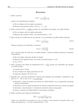 124 Cap´ıtulo 6: M´etodos diretos de projeto
Exerc´ıcios
1. Dado o processo
G(s) =
1
(s + 2)(s + 5)
projete um controlador que assegure:
• Erro ao degrau nulo em regime permanente.
• Resposta tipo primeira ordem, com Tr5%
= 1 seg..
2. Dado o processo G(s) = 20
(s+2)(s+4) projete um controlador que assegure, em malha fechada:
• Erro ao degrau nulo em regime permanente.
• Resposta tipo segunda ordem, com amortecimento ζ = 0.7.
3. Seja a fun¸c˜ao de transferˆencia de um processo, a ser controlado em malha fechada, dada por
G(s) =
1
s(1 + 0.1s)
(6.3.1)
Deseja-se projetar um controlador a estrutura
Gc(s) = K
1 + τ1s
1 + τ2s
(6.3.2)
para o projeto dado, de modo que, em malha fechada, o sistema resultante apresente as seguintes
caracter´ısticas:
• Erro em regime nulo para entrada em degrau
• Resposta tipo segunda ordem, com raz˜ao de amortecimento ζ ≈ 0.5
• tr5% ≈ 0.3 s
4. Para o processo com fun¸c˜ao de transferˆencia G(s) = 5
1+0.5s projete um controlador que assegure
em malha fechada:
• resposta tipo 1a ordem
• erro ao degrau em regime permanente de 1%
• tempo de resposta a 5% de 0.1 seg.
5. Supondo que o processo do Exerc´ıcio 4 possua uma dinˆamica n˜ao modelada, consistindo de um
p´olo em s = −20, ou seja, G(s) = 5
(1+0.5s)(1+0.05s) :
• determine o tempo de resposta do sistema em malha fechada, com o compensador projetado
(sistema compensado)
• determine o erro em regime permanente do sistema compensado para uma entrada em degrau
• determine o amortecimento e a frequencia natural do sistema compensado
• esboce a resposta em malha fechada a uma entrada em degrau
6. Dado o processo com fun¸c˜ao de transferˆencia
G(s) =
4
(s + 1)(s + 3)(s + 4)
projete um controlador que assegure erro zero ao degrau e uma resposta de segunda ordem, com
tempo de resposta t5% = 1.0 seg e amortecimento ζ = 0.7.
 