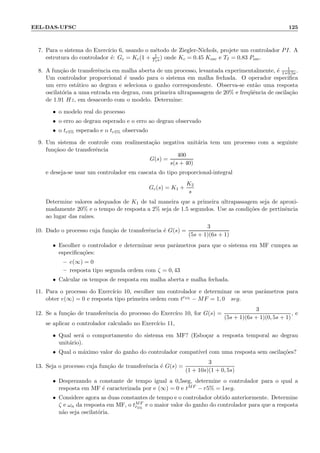 EEL-DAS-UFSC 125
7. Para o sistema do Exerc´ıcio 6, usando o m´etodo de Ziegler-Nichols, projete um controlador PI. A
estrutura do controlador ´e: Gc = Kc(1 + 1
TI s) onde Kc = 0.45 Kosc e TI = 0.83 Posc.
8. A fun¸c˜ao de transferˆencia em malha aberta de um processo, levantada experimentalmente, ´e 1
1+0.5s.
Um controlador proporcional ´e usado para o sistema em malha fechada. O operador especiﬁca
um erro est´atico ao degrau e seleciona o ganho correspondente. Observa-se ent˜ao uma resposta
oscilat´oria a uma entrada em degrau, com primeira ultrapassagem de 20% e freq¨uˆencia de oscila¸c˜ao
de 1.91 Hz, em desacordo com o modelo. Determine:
• o modelo real do processo
• o erro ao degrau esperado e o erro ao degrau observado
• o tr5% esperado e o tr5% observado
9. Um sistema de controle com realimenta¸c˜ao negativa unit´aria tem um processo com a seguinte
fun¸c˜aoo de transferˆencia
G(s) =
400
s(s + 40)
e deseja-se usar um controlador em cascata do tipo proporcional-integral
Gc(s) = K1 +
K2
s
Determine valores adequados de K1 de tal maneira que a primeira ultrapassagem seja de aproxi-
madamente 20% e o tempo de resposta a 2% seja de 1.5 segundos. Use as condi¸c˜oes de pertinˆencia
ao lugar das ra´ızes.
10. Dado o processo cuja fun¸c˜ao de transferˆencia ´e G(s) =
3
(5s + 1)(6s + 1)
• Escolher o controlador e determinar seus parˆametros para que o sistema em MF cumpra as
especiﬁca¸c˜oes:
– e(∞) = 0
– resposta tipo segunda ordem com ζ = 0, 43
• Calcular os tempos de resposta em malha aberta e malha fechada.
11. Para o processo do Exerc´ıcio 10, escolher um controlador e determinar os seus parˆametros para
obter e(∞) = 0 e resposta tipo primeira ordem com tr5% − MF = 1, 0 seg.
12. Se a fun¸c˜ao de transferˆencia do processo do Exerc´ıco 10, for G(s) =
3
(5s + 1)(6s + 1)(0, 5s + 1)
, e
se aplicar o controlador calculado no Exerc´ıcio 11,
• Qual ser´a o comportamento do sistema em MF? (Esbo¸car a resposta temporal ao degrau
unit´ario).
• Qual o m´aximo valor do ganho do controlador compat´ıvel com uma resposta sem oscila¸c˜oes?
13. Seja o processo cuja fun¸c˜ao de transferˆencia ´e G(s) =
3
(1 + 10s)(1 + 0, 5s)
• Desprezando a constante de tempo igual a 0,5seg, determine o controlador para o qual a
resposta em MF ´e caracterizada por e (∞) = 0 e tMF − r5% = 1seg.
• Considere agora as duas constantes de tempo e o controlador obtido anteriormente. Determine
ζ e ωn da resposta em MF, o tMF
r5%
e o maior valor do ganho do controlador para que a resposta
n˜ao seja oscilat´oria.
 