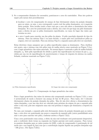 130 Cap´ıtulo 7: Projeto usando o Lugar Geom´etrico das Ra´ızes
3. Se o compensador dinˆamico for necess´ario, posiciona-se o zero do controlador. Para isto pode-se
seguir pelo menos dois procedimentos
• localizar o zero do compensador de avan¸co de fase diretamente abaixo da posi¸c˜ao desejada
para as ra´ızes, ou seja, o zero corresponde a parte real dos p´olos dominantes, ou `a esquerda
desta posi¸c˜ao. Esta escolha tende a fazer com que o zero n˜ao altere a dominˆancia das ra´ızes
desejadas. Se o zero for posicionado mais a direita, h´a o risco de que haja um p´olo dominante
mais a direita do que os p´olos dominantes especiﬁcados, no ramo do lugar das ra´ızes que
termina no zero.
• o zero ´e usado para cancelar um dos p´olos da planta. O p´olo cancelado depende do tipo do
sistema. Para um sistema Tipo 1 ou mais elevado, o maior p´olo real (excluindo-se p´olos na
origem), deve ser cancelado. Para um sistema Tipo 0, o segundo maior p´olo deve ser cancelado.
Estas diretrizes visam assegurar que os p´olos especiﬁcados sejam os dominantes. Para clariﬁcar
este ponto, seja o sistema com trˆes p´olos reais de malha aberta como mostrado na Figura 7.1(a),
com o lugar geom´etrico das ra´ızes associado. Na mesma ﬁgura ´e mostrado o p´olo de malha fechado
desejado, sd. Este p´olo especiﬁcado foi obtido a partir das especiﬁca¸c˜oes em termos do par ζ, ωn,
otidos por sua vez de especiﬁca¸c˜oes de amortecimento e tempo de resposta do sistema em malha
fechada, conforme mostrado na Figura 7.1(b)
ζ = cosθ
ζωn
ωn
θ
sd
σ
jω
6
-
(a) P´olos dominantes especiﬁcados
-
sd
σ
jω
6
-
(b) Lugar das ra´ızes sem compensa¸c˜ao
Figura 7.1: Compensa¸c˜ao via lugar geom´etrico das ra´ızes
Para o lugar geom´etrico das ra´ızes do sistema n˜ao compensado mostrado na Figura 7.1(b), o zero
´e acrescentado de modo a fornecer um avan¸co de fase de 90 graus. Para tanto, ele ´e colocado
diretamente abaixo da posi¸c˜ao desejada dos p´olos. Mas ele n˜ao deve alterar a denominˆancia das
ra´ızes desejadas, e por isso n˜ao deve ser colocado mais pr´oximo da origem do que o segundo p´olo
sobre o eixo real, pois isso originaria uma raiz real pr´oxima `a origem que dominaria a resposta do
sistema.
No caso, por exemplo, o segundo p´olo est´a diretamente abaixo da posi¸c˜ao desejada para as ra´ızes;
logo, o zero deve ser posicionado um pouco a esquerda do segundo p´olo (outra possibilidade seria
usar o zero para cancelar este p´olo), conforme mostra a Figura 7.2(a).
Com o zero posicionado como acima, o efeito da raiz real resultante ser´a praticamente desprez´ıvel,
pois o coeﬁciente deste termo na expans˜ao em fra¸c˜oes parciais ser´a muito pequeno. Para tornar
as posi¸c˜oes desejadas para as ra´ızes pontos do LGR, o p´olo do compensador ´e posicionado de tal
modo que o seu ˆangulo θp far´a com que a contribui¸c˜ao angular l´ıquida nas posi¸c˜oes desejadas seja
−180 graus. (Ver ﬁgura 7.2(b)).
 