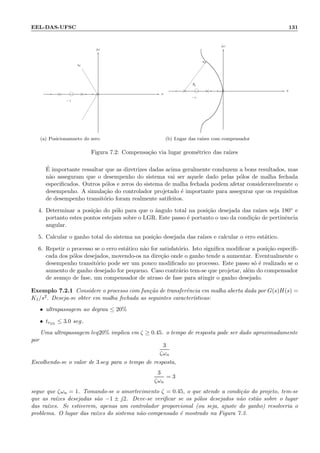 EEL-DAS-UFSC 131
−z
-
sd
σ
jω
6
-
(a) Posicionamneto do zero
θp
−z
-
sd
σ
jω
6
-
(b) Lugar das ra´ızes com compensador
Figura 7.2: Compensa¸c˜ao via lugar geom´etrico das ra´ızes
´E importante ressaltar que as diretrizes dadas acima geralmente conduzem a bons resultados, mas
n˜ao asseguram que o desempenho do sistema vai ser aquele dado pelas p´olos de malha fechada
especiﬁcados. Outros p´olos e zeros do sistema de malha fechada podem afetar consideravelmente o
desempenho. A simula¸c˜ao do controlador projetado ´e importante para assegurar que os requisitos
de desempenho transit´orio foram realmente satifeitos.
4. Determinar a posi¸c˜ao do p´olo para que o ˆangulo total na posi¸c˜ao desejada das ra´ızes seja 180◦ e
portanto estes pontos estejam sobre o LGR. Este passo ´e portanto o uso da condi¸c˜ao de pertinˆencia
angular.
5. Calcular o ganho total do sistema na posi¸c˜ao desejada das ra´ızes e calcular o erro est´atico.
6. Repetir o processo se o erro est´atico n˜ao for satisfat´orio. Isto signiﬁca modiﬁcar a posi¸c˜ao especiﬁ-
cada dos p´olos desejados, movendo-os na dire¸c˜ao onde o ganho tende a aumentar. Eventualmente o
desempenho transit´orio pode ser um pouco modiﬁcado no processo. Este passo s´o ´e realizado se o
aumento de ganho desejado for pequeno. Caso contr´ario tem-se que projetar, al´em do compensador
de avan¸co de fase, um compensador de atraso de fase para atingir o ganho desejado.
Exemplo 7.2.1 Considere o processo com fun¸c˜ao de transferˆencia em malha aberta dada por G(s)H(s) =
K1/s2. Deseja-se obter em malha fechada as seguintes caracter´ısticas:
• ultrapassagem ao degrau ≤ 20%
• tr5%
≤ 3.0 seg.
Uma ultrapassagem leq20% implica em ζ ≥ 0.45. o tempo de resposta pode ser dado aproximadamente
por
3
ζωn
Escolhendo-se o valor de 3 seg para o tempo de resposta,
3
ζωn
= 3
segue que ζωn = 1. Tomando-se o amortecimento ζ = 0.45, o que atende a condi¸c˜ao do projeto, tem-se
que as ra´ızes desejadas s˜ao −1 ± j2. Deve-se veriﬁcar se os p´olos desejados n˜ao est˜ao sobre o lugar
das ra´ızes. Se estiverem, apenas um controlador proporcional (ou seja, ajuste do ganho) resolveria o
problema. O lugar das ra´ızes do sistema n˜ao-compensado ´e mostrado na Figura 7.3.
 