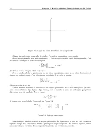 132 Cap´ıtulo 7: Projeto usando o Lugar Geom´etrico das Ra´ızes
×× σ
ω
Figura 7.3: Lugar das ra´ızes do sistema n˜ao compensado
O lugar das ra´ızes n˜ao passa pelos desejados. Portanto ´e necess´aria a compensa¸c˜ao.
O zero do compensador ser´a posicionado em −1. Deve-se agora calcular o p´olo do compensador. Para
isto usa-se a condi¸c˜ao de pertinˆencia angular.
∠
K
s2
s + 1
s + p sd=−1+j2
= −180◦
Resolvendo-se esta equa¸c˜ao obtem-se p = 3.67.
Deve-se ainda calcular o ganho para que as ra´ızes especiﬁcadas sejam as os p´olos dominantes do
sistema em malha fechada. Para isto usamos a condi¸c˜ao de perinˆencia angular.
K
s2
s + 1
s + 3.67 sd=−1+j2
= 1
Obtem-se ent˜ao K = 8.35.
Embora nenhum requisito de desempenho em regime permanente tenha sido especiﬁcado (0 erro ´e
zero a uma referˆencia tipo degrau e tipo rampa), pode-se calcular o ganho de acelera¸c˜ao, que permite
determinar o erro `a par´abola. Tem-se ent˜ao:
Ka =
8.35
3.67
= 2.27
O sistema com o controlador ´e mostrado na Figura 7.4
Σ
s + 1
s + 3.67
8.35
s2
R(s) Y (s)+
−
Figura 7.4: Sistema compensado
Neste exemplo, nenhum crit´erio de regime permanente foi especiﬁcado, o que, no caso de erro ao
degrau e rampa, n˜ao ´e necess´ario devido `a presen¸ca do duplo integrador. No exemplo seguinte, vamos
considerar al´em de requisitos de desempenho transit´orio, um requisito de precis˜ao.
 