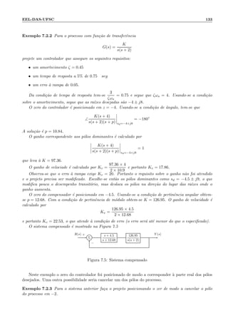 EEL-DAS-UFSC 133
Exemplo 7.2.2 Para o processo com fun¸c˜ao de transferˆencia
G(s) =
K
s(s + 2)
projete um controlador que assegure os seguintes requisitos:
• um amortecimento ζ = 0.45
• um tempo de resposta a 5% de 0.75 seg
• um erro `a rampa de 0.05.
Da condi¸c˜ao de tempo de resposta tem-se
3
ζωn
= 0.75 e segue que ζωn = 4. Usando-se a condi¸c˜ao
sobre o amortecimento, segue que as ra´ızes desejadas s˜ao −4 ± j8.
O zero do controlador ´e posicionado em z = −4. Usando-se a condi¸c˜ao de ˆangulo, tem-se que
∠
K(s + 4)
s(s + 2)(s + p) sd=−4+j8
= −180◦
A solu¸c˜ao ´e p = 10.84.
O ganho correspondente aos p´olos dominantes ´e calculado por
K(s + 4)
s(s + 2)(s + p) sd=−4+j8
= 1
que leva `a K = 97.36.
O ganho de velociade ´e calculado por Kv =
97.36 × 4
2 × 10.9
e portanto Kv = 17.86.
Observa-se que o erro `a rampa exige Kv = 20. Portanto o requisito sobre o ganho n˜ao foi atendido
e o projeto precisa ser modiﬁcado. Escolhe-se ent˜ao os p´olos dominantes como sd = −4.5 ± j9, o que
modiﬁca pouco o desempenho transit´orio, mas desloca os p´olos na dire¸c˜ao do lugar das ra´ızes onde o
ganho aumenta.
O zero do compensador ´e posicionado em −4.5. Usando-se a condi¸c˜ao de pertinˆencia angular obtem-
se p = 12.68. Com a condi¸c˜ao de pertinˆencia de m´odulo obtem-se K = 126.95. O ganho de velocidade ´e
calculado por
Kv =
126.95 × 4.5
2 × 12.68
e portanto Kv = 22.53, o que atende `a condi¸c˜ao de erro (o erro ser´a at´e menor do que o especiﬁcado).
O sistema compensado ´e mostrado na Figura 7.5
Σ
s + 4.5
s + 12.68
126.95
s(s + 2)
R(s) Y (s)+
−
Figura 7.5: Sistema compensado
Neste exemplo o zero do controlador foi posicionado de modo a corresponder `a parte real dos p´olos
desejados. Uma outra possibilidade seria cancelar um dos p´olos do processo.
Exemplo 7.2.3 Para o sistema anterior fa¸ca o projeto posicionando o zer de modo a cancelar o p´olo
do processo em −2.
 