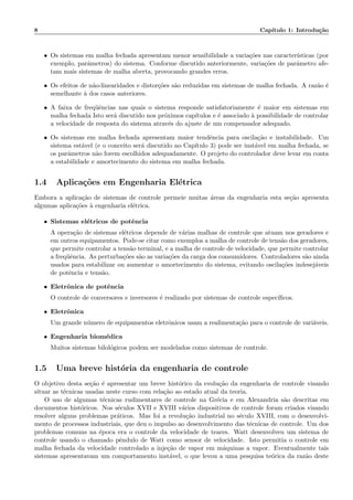 8 Cap´ıtulo 1: Introdu¸c˜ao
• Os sistemas em malha fechada apresentam menor sensibilidade a varia¸c˜oes nas caracter´ısticas (por
exemplo, parˆametros) do sistema. Conforme discutido anteriormente, varia¸c˜oes de parˆametro afe-
tam mais sistemas de malha aberta, provocando grandes erros.
• Os efeitos de n˜ao-linearidades e distor¸c˜oes s˜ao reduzidas em sistemas de malha fechada. A raz˜ao ´e
semelhante `a dos casos anteriores.
• A faixa de freq¨uˆencias nas quais o sistema responde satisfatoriamente ´e maior em sistemas em
malha fechada Isto ser´a discutido nos pr´oximos cap´ıtulos e ´e associado `a possibilidade de controlar
a velocidade de resposta do sistema atrav´es do ajuste de um compensador adequado.
• Os sistemas em malha fechada apresentam maior tendˆencia para oscila¸c˜ao e instabilidade. Um
sistema est´avel (e o conceito ser´a discutido no Cap´ıtulo 3) pode ser inst´avel em malha fechada, se
os parˆametros n˜ao forem escolhidos adequadamente. O projeto do controlador deve levar em conta
a estabilidade e amortecimento do sistema em malha fechada.
1.4 Aplica¸c˜oes em Engenharia El´etrica
Embora a aplica¸c˜ao de sistemas de controle permeie muitas ´areas da engenharia esta se¸c˜ao apresenta
algumas aplica¸c˜oes `a engenharia el´etrica.
• Sistemas el´etricos de potˆencia
A opera¸c˜ao de sistemas el´etricos depende de v´arias malhas de controle que atuam nos geradores e
em outros equipamentos. Pode-se citar como exemplos a malha de controle de tens˜ao dos geradores,
que permite controlar a tens˜ao terminal, e a malha de controle de velocidade, que permite controlar
a freq¨uˆencia. As perturba¸c˜oes s˜ao as varia¸c˜oes da carga dos consumidores. Controladores s˜ao ainda
usados para estabilizar ou aumentar o amortecimento do sistema, evitando oscila¸c˜oes indesej´aveis
de potˆencia e tens˜ao.
• Eletrˆonica de potˆencia
O controle de conversores e inversores ´e realizado por sistemas de controle espec´ıﬁcos.
• Eletrˆonica
Um grande n´umero de equipamentos eletrˆonicos usam a realimenta¸c˜ao para o controle de vari´aveis.
• Engenharia biom´edica
Muitos sistemas bilol´ogicos podem ser modelados como sistemas de controle.
1.5 Uma breve hist´oria da engenharia de controle
O objetivo desta se¸c˜ao ´e apresentar um breve hist´orico da evolu¸c˜ao da engenharia de controle visando
situar as t´ecnicas usadas neste curso com rela¸c`ao ao estado atual da teoria.
O uso de algumas t´ecnicas rudimentares de controle na Gr´ecia e em Alexandria s˜ao descritas em
documentos hist´oricos. Nos s´eculos XVII e XVIII v´arios dispositivos de controle foram criados visando
resolver alguns problemas pr´aticos. Mas foi a revolu¸c˜ao industrial no s´eculo XVIII, com o desenvolvi-
mento de processos industriais, que deu o impulso ao desenvolvimento das t´ecnicas de controle. Um dos
problemas comuns na ´epoca era o controle da velocidade de teares. Watt desenvolveu um sistema de
controle usando o chamado pˆendulo de Watt como sensor de velocidade. Isto permitia o controle em
malha fechada da velocidade controlado a inje¸c˜ao de vapor em m´aquinas a vapor. Eventualmente tais
sistemas apresentavam um comportamento inst´avel, o que levou a uma pesquisa te´orica da raz˜ao deste
 