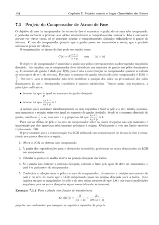 134 Cap´ıtulo 7: Projeto usando o Lugar Geom´etrico das Ra´ızes
7.3 Projeto do Compensador de Atraso de Fase
O objetivo do uso do compensador de atraso de fase ´e aumentar o ganho do sistema n˜ao compensado,
e portanto melhorar a precis˜ao sem afetar sensivelmente o comportamento dinˆamico. Isto ´e necess´ario
porque em certos casos, s´o se consegue ajustar o comportamento dinˆamico reduzindo-se o ganho do
sistema. O uso do compensador permite que o ganho possa ser aumentado e assim, que a precis˜ao
necess´aria possa ser obtida.
O compensador de atraso de fase pode ser escrito como
C(s) = K
s + z
s + p
com |z|  |p|
O objetivo do compensador ´e aumentar o ganho nos p´olos correspondentes ao desempenho transit´orio
desejado. Isto implica que o compensador deve introduzir um aumento de ganho nos p´olos dominantes
sd. O aumento de ganho ´e dado por D(0), pois ´e esta a contribui¸c˜ao do compensador quando se calcula
as constantes de erro do sistema. Portanto o aumento de ganho intoduzido pelo compensador ´e D(0) =
z
p
. Por outro lado o compensador n˜ao deve modiﬁcar a posi¸c˜ao dos p´olos na proximidade dos p´olos
dominantes, j´a que o desempenho transit´orio ´e suposto satisfat´orio. Tem-se assim dois requisitos, a
princ´ıpio conﬂitantes:
• deve-se ter que
z
p
igual ao aumento de ganho desejado.
• deve-se ter que
sd + z
sd + p
≈ 1
A solu¸c˜ao para satisfazer simultaneamente os dois requisitos ´e fazer o p´olo e o zero muito pequenos,
mas mantendo a rela¸c˜ao entre eles igual ao aumento de ganho desejado. Sendo α o aumento desejado do
ganho, escolhe-se
z
p
= α, mas com z e p pequenos tal que
sd + z
sd + p
≈ 1.
Para que os efeitos do p´olo e do zero do compensador sobre as ra´ızes desejadas n˜ao seja marcante, ´e
importante que eles apare¸cam relativamente pr´oximos `a origem. Obviamente α tem um limite superior
(tipicamente 100).
O procedimento para a compensa¸c˜ao via LGR utilizando um compensador de atraso de fase ´e suma-
rizado nos passos descritos a seguir.
1. Obter o LGR do sistema n˜ao compensado.
2. `A partir das especiﬁca¸c˜oes para o desepenho transit´orio, posicionar as ra´ızes dominantes no LGR
n˜ao compensado.
3. Calcular o ganho em malha aberta na posi¸c˜ao desejada das ra´ızes.
4. Se o ganho n˜ao fornecer a precis˜ao desejada, calcular o fator pelo qual ele deve ser aumentado, o
qual ´e o parˆametro do compensador.
5. Conhecida a rela¸c˜ao entre o p´olo e o zero do compensador, determinar a posi¸c˜ao conveniente do
p´olo e do zero de modo que o LGR compensado passe na posi¸c˜ao desejada para a ra´ızes. (Isto
implica em que as magnitudes do p´olo e do zero sejam menores do que 1, 0 e que suas contribui¸c˜oes
angulares para as ra´ızes desejadas sejam essencialmente as mesmas).
Exemplo 7.3.1 Para a planta com fun¸c˜ao de transferˆencia
G(s)H(s) =
K
s(s + 2)
=
Kv
s(0, 5s + 1)
projetar um controlador que assegure os seguintes requisitos de projeto
 
