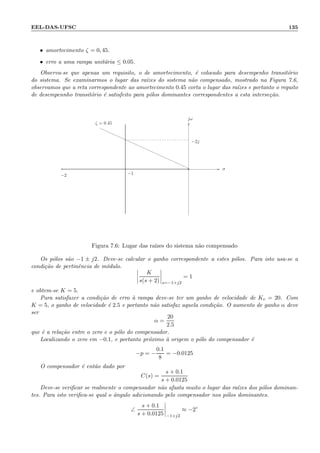 EEL-DAS-UFSC 135
• amortecimento ζ = 0, 45.
• erro a uma rampa unit´aria ≤ 0.05.
Observa-se que apenas um requisito, o de amortecimento, ´e colocado para desempenho transit´orio
do sistema. Se examinarmos o lugar das ra´ızes do sistema n˜ao compensado, mostrado na Figura 7.6,
observamos que a reta correspondente ao amortecimento 0.45 corta o lugar das ra´ızes e portanto o requito
de desempennho transit´orio ´e satisfeito para p´olos dominantes correspondentes a esta interse¸c˜ao.
××
−2j
−1−2
σ
jω
ζ = 0.45
Figura 7.6: Lugar das ra´ızes do sistema n˜ao compensado
Os p´olos s˜ao −1 ± j2. Deve-se calcular o ganho correspondente a estes p´olos. Para isto usa-se a
condi¸c˜ao de pertinˆencia de m´odulo.
K
s(s + 2) s=−1+j2
= 1
e obtem-se K = 5.
Para satisfazer a condi¸c˜ao de erro `a rampa deve-se ter um ganho de velocidade de Kv = 20. Com
K = 5, o ganho de velocidade ´e 2.5 e portanto n˜ao satisfaz aquela condi¸c˜ao. O aumento de ganho α deve
ser
α =
20
2.5
que ´e a rela¸c˜ao entre o zero e o p´olo do compensador.
Localizando o zero em −0.1, e portanto pr´oximo `a origem o p´olo do compensador ´e
−p = −
0.1
8
= −0.0125
O compensador ´e ent˜ao dado por
C(s) =
s + 0.1
s + 0.0125
Deve-se veriﬁcar se realmente o compensador n˜ao afasta muito o lugar das ra´ızes dos p´olos dominan-
tes. Para isto veriﬁca-se qual o ˆangulo adicionando pelo compensador nos p´olos dominantes.
∠
s + 0.1
s + 0.0125 −1+j2
≈ −2◦
 