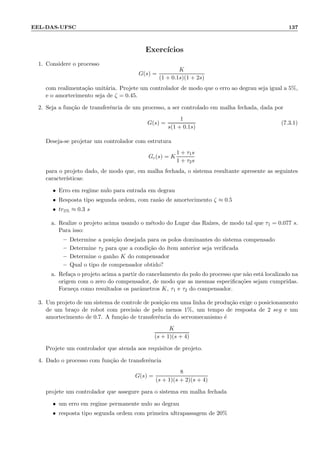 EEL-DAS-UFSC 137
Exerc´ıcios
1. Considere o processo
G(s) =
K
(1 + 0.1s)(1 + 2s)
com realimenta¸c˜ao unit´aria. Projete um controlador de modo que o erro ao degrau seja igual a 5%,
e o amortecimento seja de ζ = 0.45.
2. Seja a fun¸c˜ao de transferˆencia de um processo, a ser controlado em malha fechada, dada por
G(s) =
1
s(1 + 0.1s)
(7.3.1)
Deseja-se projetar um controlador com estrutura
Gc(s) = K
1 + τ1s
1 + τ2s
para o projeto dado, de modo que, em malha fechada, o sistema resultante apresente as seguintes
caracter´ısticas:
• Erro em regime nulo para entrada em degrau
• Resposta tipo segunda ordem, com raz˜ao de amortecimento ζ ≈ 0.5
• tr5% ≈ 0.3 s
a. Realize o projeto acima usando o m´etodo do Lugar das Ra´ızes, de modo tal que τ1 = 0.077 s.
Para isso:
– Determine a posi¸c˜ao desejada para os polos dominantes do sistema compensado
– Determine τ2 para que a condi¸c˜ao do ´ıtem anterior seja veriﬁcada
– Determine o ganho K do compensador
– Qual o tipo de compensador obtido?
a. Refa¸ca o projeto acima a partir do cancelamento do polo do processo que n˜ao est´a localizado na
origem com o zero do compensador, de modo que as mesmas especiﬁca¸c˜oes sejam cumpridas.
Forne¸ca como resultados os parˆametros K, τ1 e τ2 do compensador.
3. Um projeto de um sistema de controle de posi¸c˜ao em uma linha de produ¸c˜ao exige o posicionamento
de um bra¸co de robot com precis˜ao de pelo menos 1%, um tempo de resposta de 2 seg e um
amortecimento de 0.7. A fun¸c˜ao de transferˆencia do servomecanismo ´e
K
(s + 1)(s + 4)
Projete um controlador que atenda aos requisitos de projeto.
4. Dado o processo com fun¸c˜ao de transferˆencia
G(s) =
8
(s + 1)(s + 2)(s + 4)
projete um controlador que assegure para o sistema em malha fechada
• um erro em regime permanente nulo ao degrau
• resposta tipo segunda ordem com primeira ultrapassagem de 20%
 