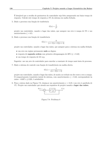 138 Cap´ıtulo 7: Projeto usando o Lugar Geom´etrico das Ra´ızes
´E desej´avel que a escolha de parˆametros do controlador seja feita assegurando um baixo tempo de
resposta. Calcule este tempo de resposta a 5% do sistema em malha fechada.
5. Dado o processo com fun¸c˜ao de trasferˆencia
G(s) =
1
s3
projete um controlador, usando o lugar das ra´ızes, que assegure um erro `a rampa de 5% e um
amortecimento ζ = 0.5.
6. Dado o processo com fun¸c˜ao de transferˆencia
G(s) =
8
(s + 1)(s + 2)(s + 4)
projete um controlador, usando o lugar das ra´ızes, que assegure para o sistema em malha fechada
• um erro em regime permanente nulo ao degrau
• resposta de segunda ordem com primeira ultrapassagem de 20% (ζ = 0.43)
• um tempo de resposta de 2.0 seg.
Sugest˜ao: use um zero do controlador para cancelar a constante de tempo mais lenta do processo.
7. Dado o sistema de controle com fun¸c˜ao de transferˆencia em malha aberta
G(s) =
1
s(s + 2)(s + 4)
projete um controlador, usando o lugar das ra´ızes, de modo a se reduzir em dez vezes o erro a rampa.
O comportamento transit´orio inicial do sistema, com amortecimento ζ = 0.43, correspondente `as
ra´ızes −0.637 ± j1.323, ´e satisfat´orio.
8. Para o sistem dado na Figura 7.8, deseja-se um amortecimento ζ = 0.45 e um erro `a par´abola de
1%. Projete um controlador que atenda aos requisitos de projeto usando o lugar das ra´ızes.
Σ K
s + 4
s2
R(s) Y (s)+
−
Figura 7.8: Problema 8
 