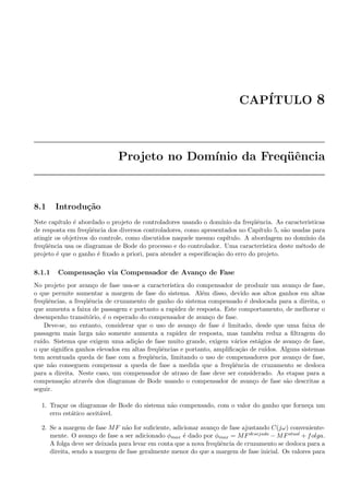 CAP´ITULO 8
Projeto no Dom´ınio da Freq¨uˆencia
8.1 Introdu¸c˜ao
Nste cap´ıtulo ´e abordado o projeto de controladores usando o dom´ınio da freq¨uˆencia. As caracteristicas
de resposta em freq¨uˆencia dos diversos controladores, como apresentados no Cap´ıtulo 5, s˜ao usadas para
atingir os objetivos do controle, como discutidos naquele mesmo cap´ıtulo. A abordagem no dom´ınio da
freq¨uˆencia usa os diagramas de Bode do processo e do controlador. Uma caracter´ıstica deste m´etodo de
projeto ´e que o ganho ´e ﬁxado a priori, para atender a especiﬁca¸c˜ao do erro do projeto.
8.1.1 Compensa¸c˜ao via Compensador de Avan¸co de Fase
No projeto por avan¸co de fase usa-se a caracteristica do compensador de produzir um avan¸co de fase,
o que permite aumentar a margem de fase do sistema. Al´em disso, devido aos altos ganhos em altas
freq¨uˆencias, a freq¨uˆencia de cruzamento de ganho do sistema compensado ´e deslocada para a direita, o
que aumenta a faixa de passagem e portanto a rapidez de resposta. Este comportamento, de melhorar o
desempenho transit´orio, ´e o esperado do compensador de avan¸co de fase.
Deve-se, no entanto, considerar que o uso de avan¸co de fase ´e limitado, desde que uma faixa de
passagem mais larga n˜ao somente aumenta a rapidez de resposta, mas tamb´em reduz a ﬁltragem do
ru´ıdo. Sistema que exigem uma adi¸c˜ao de fase muito grande, exigem v´arios est´agios de avan¸co de fase,
o que signiﬁca ganhos elevados em altas freq¨uˆencias e portanto, ampliﬁca¸c˜ao de ru´ıdos. Alguns sistemas
tem acentuada queda de fase com a freq¨uˆencia, limitando o uso de compensadores por avan¸co de fase,
que n˜ao conseguem compensar a queda de fase a medida que a freq¨uˆencia de cruzamento se desloca
para a direita. Neste caso, um compensador de atraso de fase deve ser considerado. As etapas para a
compensa¸c˜ao atrav´es dos diagramas de Bode usando o compensador de avan¸co de fase s˜ao descritas a
seguir.
1. Tra¸car os diagramas de Bode do sistema n˜ao compensado, com o valor do ganho que forne¸ca um
erro est´atico aceit´avel.
2. Se a margem de fase MF n˜ao for suﬁciente, adicionar avan¸co de fase ajustando C(jω) conveniente-
mente. O avan¸co de fase a ser adicionado φmax ´e dado por φmax = MFdesejada − MFatual + folga.
A folga deve ser deixada para levar em conta que a nova freq¨uˆencia de cruzamento se desloca para a
direita, sendo a margem de fase geralmente menor do que a margem de fase inicial. Os valores para
 