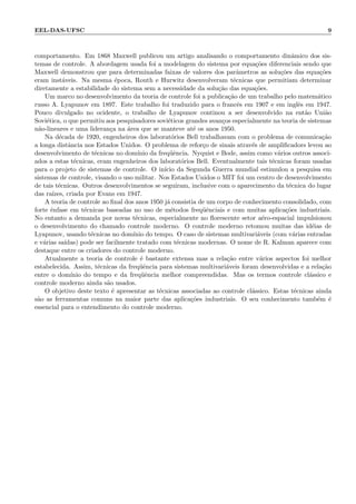 EEL-DAS-UFSC 9
comportamento. Em 1868 Maxwell publicou um artigo analisando o comportamento dinˆamico dos sis-
temas de controle. A abordagem usada foi a modelagem do sistema por equa¸c˜oes diferenciais sendo que
Maxwell demonstrou que para determinadas faixas de valores dos parˆametros as solu¸c˜oes das equa¸c˜oes
eram inst´aveis. Na mesma ´epoca, Routh e Hurwitz desenvolveram t´ecnicas que permitiam determinar
diretamente a estabilidade do sistema sem a necessidade da solu¸c˜ao das equa¸c˜oes.
Um marco no desenvolvimento da teoria de controle foi a publica¸c˜ao de um trabalho pelo matem´atico
russo A. Lyapunov em 1897. Este trabalho foi traduzido para o francˆes em 1907 e em inglˆes em 1947.
Pouco divulgado no ocidente, o trabalho de Lyapunov continou a ser desenvolvido na ent˜ao Uni˜ao
Sovi´etica, o que permitiu aos pesquisadores sovi´eticos grandes avan¸cos especialmente na teoria de sistemas
n˜ao-lineares e uma lideran¸ca na ´area que se manteve at´e os anos 1950.
Na d´ecada de 1920, engenheiros dos laborat´orios Bell trabalhavam com o problema de comunica¸c˜ao
a longa distˆancia nos Estados Unidos. O problema de refor¸co de sinais atrav´es de ampliﬁcadors levou ao
desenvolvimento de t´ecnicas no dom´ınio da freq¨uˆencia. Nyquist e Bode, assim como v´arios outros associ-
ados a estas t´ecnicas, eram engenheiros dos laborat´orios Bell. Eventualmente tais t´ecnicas foram usadas
para o projeto de sistemas de controle. O in´ıcio da Segunda Guerra mundial estimulou a pesquisa em
sistemas de controle, visando o uso militar. Nos Estados Unidos o MIT foi um centro de desenvolvimento
de tais t´ecnicas. Outros desenvolvimentos se seguiram, inclusive com o aparecimento da t´ecnica do lugar
das ra´ızes, criada por Evans em 1947.
A teoria de controle ao ﬁnal dos anos 1950 j´a consistia de um corpo de conhecimento consolidado, com
forte ˆenfase em t´ecnicas baseadas no uso de m´etodos freq¨uˆenciais e com muitas aplica¸c˜oes industriais.
No entanto a demanda por novas t´ecnicas, especialmente no ﬂorescente setor a´ero-espacial impulsionou
o desenvolvimento do chamado controle moderno. O controle moderno retomou muitas das id´eias de
Lyapunov, usando t´ecnicas no dom´ınio do tempo. O caso de sistemas multivari´aveis (com v´arias entradas
e v´arias sa´ıdas) pode ser facilmente tratado com t´ecnicas modernas. O nome de R. Kalman aparece com
destaque entre os criadores do controle moderno.
Atualmente a teoria de controle ´e bastante extensa mas a rela¸c˜ao entre v´arios aspectos foi melhor
estabelecida. Assim, t´ecnicas da freq¨uˆencia para sistemas multivari´aveis foram desenvolvidas e a rela¸c˜ao
entre o dom´ınio do tempo e da freq¨uˆencia melhor compreendidas. Mas os termos controle cl´assico e
controle moderno ainda s˜ao usados.
O objetivo deste texto ´e apresentar as t´ecnicas associadas ao controle cl´assico. Estas t´ecnicas ainda
s˜ao as ferramentas comuns na maior parte das aplica¸c˜oes industriais. O seu conhecimento tamb´em ´e
essencial para o entendimento do controle moderno.
 