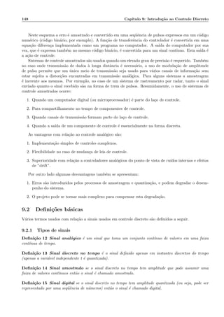 148 Cap´ıtulo 9: Introdu¸c˜ao ao Controle Discreto
Neste esquema o erro ´e amostrado e convertido em uma seq¨uˆencia de pulsos expressos em um c´odigo
num´erico (c´odigo bin´ario, por exemplo). A fun¸c˜ao de transferˆencia do controlador ´e convertida em uma
equa¸c˜ao diferen¸ca implementada como um programa no computador. A sa´ıda do computador por sua
vez, que ´e expressa tamb´em no mesmo c´odigo bin´ario, ´e convertida para um sinal cont´ınuo. Esta sa´ıda ´e
a a¸c˜ao de controle.
Sistemas de controle amostrados s˜ao usados quando um elevado grau de precis˜ao ´e requerido. Tamb´em
no caso onde transmiss˜ao de dados `a longa distˆancia ´e necess´ario, o uso de modula¸c˜ao de amplitsude
de pulso permite que um ´unico meio de transmiss˜ao seja usado para v´arios canais de informa¸c˜ao sem
estar sujeito a distor¸c˜oes encontradas em transmiss˜ao anal´ogica. Para alguns sistemas a amostragem
´e inerente aos mesmos. Por exemplo, no caso de um sistema de rastreamento por radar, tanto o sinal
enviado quanto o sinal recebido s˜ao na forma de trem de pulsos. Resumidamente, o uso de sistemas de
controle amostrados ocorre:
1. Quando um computador digital (ou microprocessador) ´e parte do la¸co de controle.
2. Para compartilhamento no tempo de componentes de controle.
3. Quando canais de transmiss˜ao formam parte do la¸co de controle.
4. Quando a sa´ıda de um componente de controle ´e essencialmente na forma discreta.
As vantagens com rela¸c˜ao ao controle anal´ogico s˜ao:
1. Implementa¸c˜ao simples de controles complexos.
2. Flexibilidade no caso de mudan¸ca de leis de controle.
3. Superioridade com rela¸c˜ao a controladores anal´ogicos do ponto de vista de ru´ıdos internos e efeitos
de ”drift”.
Por outro lado algumas desvantagens tamb´em se apresentam:
1. Erros s˜ao introduzidos pelos processos de amostragem e quantiza¸c˜ao, e podem degradar o desem-
penho do sistema.
2. O projeto pode se tornar mais complexo para compensar esta degrada¸c˜ao.
9.2 Deﬁni¸c˜oes b´asicas
V´arios termos usados com rela¸c˜ao a sinais usados em controle discreto s˜ao deﬁnidos a seguir.
9.2.1 Tipos de sinais
Deﬁni¸c˜ao 12 Sinal anal´ogico ´e um sinal que toma um conjunto cont´ınuo de valores em uma faixa
cont´ınua de tempo.
Deﬁni¸c˜ao 13 Sinal discreto no tempo ´e o sinal deﬁnido apenas em instantes discretos do tempo
(apenas a vari´avel independente t ´e quantizada).
Deﬁni¸c˜ao 14 Sinal amostrado se o sinal discreto no tempo tem amplitude que pode assumir uma
faixa de valores cont´ınuos ent˜ao o sinal ´e chamado amostrado.
Deﬁni¸c˜ao 15 Sinal digital se o sinal discreto no tempo tem amplitude quantizada (ou seja, pode ser
representado por uma seq¨uˆencia de n´umeros) ent˜ao o sinal ´e chamado digital.
 