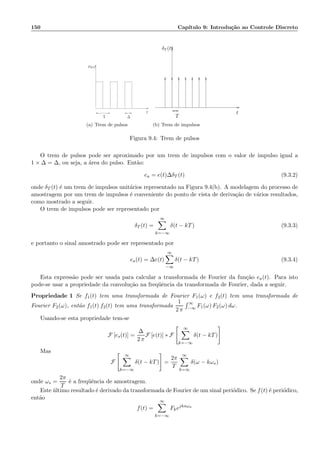 150 Cap´ıtulo 9: Introdu¸c˜ao ao Controle Discreto
T
t
∆
p∆(t)
(a) Trem de pulsos
δT (t)
t
T
(b) Trem de impulsos
Figura 9.4: Trem de pulsos
O trem de pulsos pode ser aproximado por um trem de impulsos com o valor de impulso igual a
1 × ∆ = ∆, ou seja, a ´area do pulso. Ent˜ao:
ea = e(t)∆δT (t) (9.3.2)
onde δT (t) ´e um trem de impulsos unit´arios representado na Figura 9.4(b). A modelagem do processo de
amostragem por um trem de impulsos ´e conveniente do ponto de vista de deriva¸c˜ao de v´arios resultados,
como mostrado a seguir.
O trem de impulsos pode ser representado por
δT (t) =
∞
k=−∞
δ(t − kT) (9.3.3)
e portanto o sinal amostrado pode ser representado por
ea(t) = ∆e(t)
∞
−∞
δ(t − kT) (9.3.4)
Esta express˜ao pode ser usada para calcular a transformada de Fourier da fun¸c˜ao ea(t). Para isto
pode-se usar a propriedade da convolu¸c˜ao na freq¨uˆencia da transformada de Fourier, dada a seguir.
Propriedade 1 Se f1(t) tem uma transformada de Fourier F1(ω) e f2(t) tem uma transformada de
Fourier F2(ω), ent˜ao f1(t) f2(t) tem uma transformada
1
2 π
∞
−∞ F1(ω) F2(ω) dω.
Usando-se esta propriedade tem-se
F [es(t)] =
∆
2 π
F [e(t)] ∗ F
∞
k=−∞
δ(t − kT)
Mas
F
∞
k=−∞
δ(t − kT) =
2π
T
∞
k=∞
δ(ω − kωs)
onde ωs =
2π
T
´e a freq¨uˆencia de amostragem.
Este ´ultimo resultado ´e derivado da transformada de Fourier de um sinal peri´odico. Se f(t) ´e peri´odico,
ent˜ao
f(t) =
∞
k=−∞
Fkejknωa
 