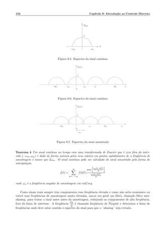 152 Cap´ıtulo 9: Introdu¸c˜ao ao Controle Discreto
ωm
E(ω
1
ω
−ωm
Figura 9.5: Espectro do sinal cont´ınuo
ωm
1
ωs 2ωs
Ea(ω)
ω−2ωs −ωm
0
Figura 9.6: Espectro do sinal cont´ınuo
1
Ea(ω)
ω2ωsωs−2ωs
0
ωm
Figura 9.7: Espectro do sinal amostrado
Teorema 4 Um sinal cont´ınuo no tempo com uma transformada de Fourier que ´e zero fora do inter-
valo (−ωm, ωm) ´e dado de forma un´ıvoca pelos seus valores em pontos eq¨uidistantes de a freq¨uˆencia de
amostragem ´e maior que 2ωm. O sinal cont´ınuo pode ser calculado do sinal amostrado pela forma de
interpola¸c˜ao
f(t) =
∞
k=−−∞
f(kT)
sen ωa(t−kT)
2
ωa(t−kT)
2
onde ωa ´e a freq¨uˆencia angular de amostragem em rad/seg.
Como sinais reais sempre tem componentes com freq¨uˆencia elevada e como n˜ao seria econˆomico ou
vi´avel usar freq¨uˆencias de amostragem muito elevadas, usa-se em geral um ﬁltro, chamado ﬁltro anti-
aliasing, para tratar o sinal antes antes da amostragem, reduzindo as componentes de alta freq¨uˆencia,
fora da faixa de interesse. A freq¨uˆencia
ωa
2
´e chamada freq¨uˆencia de Nyquist e determina a faixa de
freq¨uˆencias onde deve estar contido o espectro do sinal para que o ¨aliasing¨ seja evitado.
 