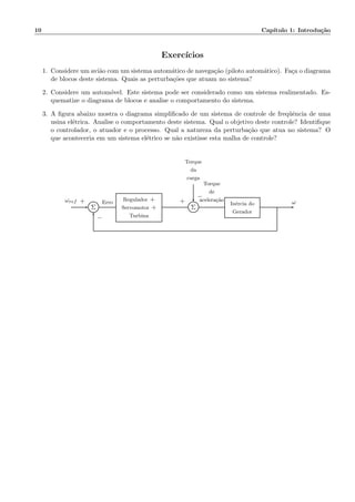 10 Cap´ıtulo 1: Introdu¸c˜ao
Exerc´ıcios
1. Considere um avi˜ao com um sistema autom´atico de navega¸c˜ao (piloto autom´atico). Fa¸ca o diagrama
de blocos deste sistema. Quais as perturba¸c˜oes que atuam no sistema?
2. Considere um autom´ovel. Este sistema pode ser considerado como um sistema realimentado. Es-
quematize o diagrama de blocos e analise o comportamento do sistema.
3. A ﬁgura abaixo mostra o diagrama simpliﬁcado de um sistema de controle de freq¨uˆencia de uma
usina el´etrica. Analise o comportamento deste sistema. Qual o objetivo deste controle? Identiﬁque
o controlador, o atuador e o processo. Qual a natureza da perturba¸c˜ao que atua no sistema? O
que aconteceria em um sistema el´etrico se n˜ao existisse esta malha de controle?
Torque
da
carga
Σ
Regulador +
Servomotor +
Turbina
Σ
In´ercia do
Gerador
ωref Erro
Torque
de
acelera¸c˜ao ω+
−
+
−
 