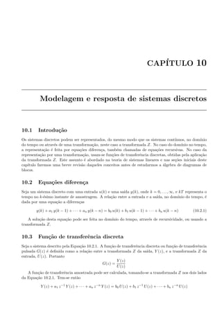CAP´ITULO 10
Modelagem e resposta de sistemas discretos
10.1 Introdu¸c˜ao
Os sistemas discretos podem ser representados, do mesmo modo que os sistemas cont´ınuos, no dom´ınio
do tempo ou atrav´es de uma transforma¸c˜ao, neste caso a transformada Z. No caso do dom´ınio no tempo,
a representa¸c˜ao ´e feita por equa¸c˜oes diferen¸ca, tamb´em chamadas de equa¸c˜oes recursivas. No caso da
representa¸c˜ao por uma transforma¸c˜ao, usam-se fun¸c˜oes de transferˆencia discretas, obtidas pela aplica¸c˜ao
da transformada Z. Este assunto ´e abordado na teoria de sistemas lineares e nas se¸c˜oes iniciais deste
cap´ıtulo faremos uma breve revis˜ao daqueles conceitos antes de estudarmos a ´algebra de diagramas de
blocos.
10.2 Equa¸c˜oes diferen¸ca
Seja um sistema discreto com uma entrada u(k) e uma sa´ıda y(k), onde k = 0, . . . , ∞, e kT representa o
tempo no k-´esimo instante de amostragem. A rela¸c˜ao entre a entrada e a sa´ıda, no dom´ınio do tempo, ´e
dada por uma equa¸c˜ao a diferen¸cas
y(k) + a1 y(k − 1) + · · · + an y(k − n) = b0 u(k) + b1 u(k − 1) + · · · + bn u(k − n) (10.2.1)
A solu¸c˜ao desta equa¸c˜ao pode ser feita no dom´ınio do tempo, atrav´es de recursividade, ou usando a
transformada Z.
10.3 Fun¸c˜ao de transferˆencia discreta
Seja o sistema descrito pela Equa¸c˜ao 10.2.1. A fun¸c˜ao de transferˆencia discreta ou fun¸c˜ao de transferˆencia
pulsada G(z) ´e deﬁnida como a rela¸c˜ao entre a transformada Z da sa´ıda, Y (z), e a transformada Z da
entrada, U(z). Portanto
G(z) =
Y (z)
U(z)
A fun¸c˜ao de transferˆencia amostrada pode ser calculada, tomando-se a transformada Z nos dois lados
da Equa¸c˜ao 10.2.1. Tem-se ent˜ao
Y (z) + a1 z−1
Y (z) + · · · + an z−n
Y (z) = b0 U(z) + b1 z−1
U(z) + · · · + bn z−n
U(z)
 