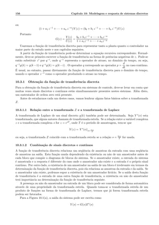 156 Cap´ıtulo 10: Modelagem e resposta de sistemas discretos
ou
(1 + a1 z−1
+ · · · + an z−n
) Y (z) = (b0 + b1 z−1
+ · · · + bn z−n
) U(z)
Portanto
G(z) =
Y (z)
U(z)
=
b0 + b1z−1 + · · · + bnz−n
1 + a1z−1 + · · · + anz−n
Usaremos a fun¸c˜ao de transferˆencia discreta para representar tanto a planta quanto o controlador na
maior parte do estudo neste e nos cap´ıtulos seguintes.
A partir da fun¸c˜ao de transferˆencia pode-se determinar a equa¸c˜ao recursiva correspondente. Formal-
mente, deve-se primeiro escrever a fun¸c˜ao de transferˆencia na forma de potˆencias negativas de z. Pode-se
ent˜ao substituir zi por q−i, onde q−1 representa o operador de atraso, no dom´ınio do tempo, ou seja,
q−1y(k) = y(k−1) e q−iy(k) = y(k−i) . O operador q corresponde ao operador p =
d
dt
no caso cont´ınuo.
´E usual, no entanto, passar diretamente da fun¸c˜ao de transferˆencia discreta para o dom´ınio do tempo,
usando o operador z−1 como o operador produzindo o atraso no tempo.
10.3.1 Obten¸c˜ao da fun¸c˜ao de transferˆencia discreta
Para a obten¸c˜ao da fun¸c˜ao de transferˆencia discreta em sistemas de controle, deve-se levar em conta que
muitas vezes sinais discretos e cont´ınuos est˜ao simultaneamente presentes nestes sistemas. Al´em disto,
um sustentador de ordem zero est´a presente.
Antes de estudarmos cada um destes casos, vamos lembrar alguns fatos b´asicos sobre a transformada
Z.
10.3.1.1 Rela¸c˜ao entre a transformada Z e a transformada de Laplace
A transformada de Laplace de um sinal discreto y(k) tamb´em pode ser determinada. Seja Y ∗(s) esta
transformada, que alguns autores chamam de transformada estrela. Se a rela¸c˜ao entre a vari´avel complexa
z e a transformada complexa s for z = esT , onde T ´e o per´ıodo de amostragem, tem-se que
Y (z) = Y ∗
(s)|s= lnz
T
ou seja, a transformada Z coincide com a transformada estrela se a rela¸c˜ao s = lnz
T for usada.
10.3.1.2 Combina¸c˜ao de sinais discretos e cont´ınuos
A fun¸c˜ao de transferˆencia discreta relaciona um seq¨uˆencia de amostras da entrada com uma seq¨uˆencia
de amostras na sa´ıda. Esta fun¸c˜ao muda dependendo da existˆencia ou n˜ao de um amostrador antes de
cada bloco que comp˜oe o diagrama de blocos do sistema. Se o amostrador existe, a entrada do sistema
´e amostrada e a resposta ´e diferente do caso onde o amostrador n˜ao existe e a entrada ´e o pr´oprio sinal
cont´ınuo. Por outro lado, a existˆencia de um amostrador na sa´ıda de um bloco ´e irrelevante em termos da
determina¸c˜ao da fun¸c˜ao de transferˆencia discreta, pois ela relaciona as amostras da entrada e da sa´ıda. Se
o amostrador n˜ao existe, podemos supor a existˆencia de um amostrador ﬁct´ıcio. Se a sa´ıda desta fun¸c˜ao
de transferˆencia ´e a entrada de uma outra fun¸c˜ao de transferˆencia, a existˆencia ou n˜ao do amostrador
ter´a importˆancia na determina¸c˜ao da fun¸c˜ao de transferˆencia seguinte.
A presen¸ca ou n˜ao do amostrador na entrada de um bloco pode ser considerada de forma autom´atica
atrav´es de uma propriedade da transformada estrela. Quando toma-se a transformada estrela de um
produto de fun¸c˜oes na forma de transformada de Laplace, termos que j´a forem transformada estrela
podem ser fatorados.
Para a Figura 10.1(a), a sa´ıda do sistema pode ser escrita como
Y (s) = G(s)E∗
(s)
 
