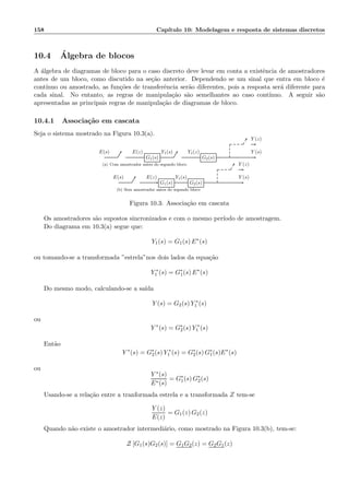 158 Cap´ıtulo 10: Modelagem e resposta de sistemas discretos
10.4 ´Algebra de blocos
A ´algebra de diagramas de bloco para o caso discreto deve levar em conta a existˆencia de amostradores
antes de um bloco, como discutido na se¸c˜ao anterior. Dependendo se um sinal que entra em bloco ´e
cont´ınuo ou amostrado, as fun¸c˜oes de transferˆencia ser˜ao diferentes, pois a resposta ser´a diferente para
cada sinal. No entanto, as regras de manipula¸c˜ao s˜ao semelhantes ao caso cont´ınuo. A seguir s˜ao
apresentadas as principais regras de manipula¸c˜ao de diagramas de bloco.
10.4.1 Associa¸c˜ao em cascata
Seja o sistema mostrado na Figura 10.3(a).
G1(s) G2(s)
E(s) E(z) Y1(s) Y1(z) Y (s)
Y (z)
(a) Com amostrador antes do segundo bloco
G1(s) G2(s)
E(s) E(z) Y1(s) Y (s)
Y (z)
(b) Sem amostrador antes do segundo bloco
Figura 10.3: Associa¸c˜ao em cascata
Os amostradores s˜ao supostos sincronizados e com o mesmo per´ıodo de amostragem.
Do diagrama em 10.3(a) segue que:
Y1(s) = G1(s) E∗
(s)
ou tomando-se a transformada ”estrela”nos dois lados da equa¸c˜ao
Y ∗
1 (s) = G∗
1(s) E∗
(s)
Do mesmo modo, calculando-se a sa´ıda
Y (s) = G2(s) Y ∗
1 (s)
ou
Y ∗
(s) = G∗
2(s) Y ∗
1 (s)
Ent˜ao
Y ∗
(s) = G∗
2(s) Y ∗
1 (s) = G∗
2(s) G∗
1(s)E∗
(s)
ou
Y ∗(s)
E∗(s)
= G∗
1(s) G∗
2(s)
Usando-se a rela¸c˜ao entre a tranformada estrela e a transformada Z tem-se
Y (z)
E(z)
= G1(z) G2(z)
Quando n˜ao existe o amostrador intermedi´ario, como mostrado na Figura 10.3(b), tem-se:
Z [G1(s)G2(s)] = G1G2(z) = G2G1(z)
 