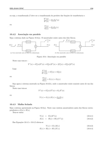 EEL-DAS-UFSC 159
ou seja, a transformada Z deve ser a transformada do produto das fun¸c˜oes de transferˆencia e:
Y ∗(s)
E∗(s)
= G1 G2
∗
(s)
ou
Y (z)
G(z)
= G1 G2 (z)
10.4.2 Associa¸c˜ao em paralelo
Seja o sistema dado na Figura 10.4(a). O amostrador existe antes dos dois blocos.
G1(s)
Σ
G2(s)
E(s) E∗(s) Y (s)
Y ∗(s)
(a) Com amostrador antes do bloco na realimenta¸c˜ao
G1(s)
Σ
G2(s)
E(s)
E∗(s)
Y (s)
Y ∗(s)
(b) Sem amostrador antes do bloco na realimenta¸c˜ao
Figura 10.4: Associa¸c˜ao em paralelo
Neste caso tem-se :
Y ∗
(s) = G∗
1(s)E∗
(s) + G∗
2(s)E∗
(s) = [G∗
1(s) + G∗
2(s)]E∗
(s)
Logo
Y ∗(s)
E ∗ (s)
= G∗
1(s) + G∗
2(s)
ou
Y (z)
G(z)
= G1(z) + G2(z)
Seja agora o sistema mostrado na Figura 10.4(b), onde o amostrador existe somente antes de um dos
blocos.
Neste caso tem-se
Y ∗
(s) = G∗
1(s) E∗
(s) + G2 E∗
(s)
ou
Y (z) = G1(z) E(z) + G2 E(z)
10.4.3 Malha fechada
Seja o sistema apresentado na Figura 10.5(a). Neste caso existem amostradores antes dos blocos corres-
pondentes a G(s) e H(s).
Tem-se ent˜ao:
Y (s) = G(s)E∗
(s) (10.4.1)
E(s) = R(s) + H(s) Y ∗
(s) (10.4.2)
Das Equa¸c˜oes 10.4.1 e 10.4.2 obtem-se
Y (z) = G(z)E(z) (10.4.3)
E(z) = R(z) + H(z)Y (z) (10.4.4)
 