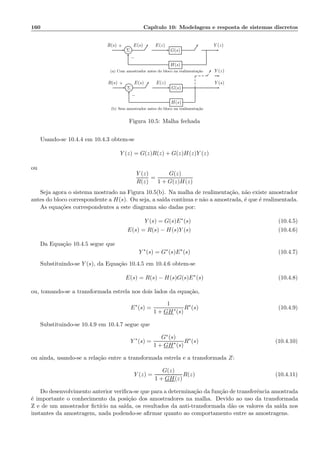 160 Cap´ıtulo 10: Modelagem e resposta de sistemas discretos
Σ G(s)
H(s)
R(s) E(s) E(z) Y (z)+
−
(a) Com amostrador antes do bloco na realimenta¸c˜ao
Σ G(s)
H(s)
Y (z)
R(s) E(s) E(z) Y (s)+
−
(b) Sem amostrador antes do bloco na realimenta¸c˜ao
Figura 10.5: Malha fechada
Usando-se 10.4.4 em 10.4.3 obtem-se
Y (z) = G(z)R(z) + G(z)H(z)Y (z)
ou
Y (z)
R(z)
=
G(z)
1 + G(z)H(z)
Seja agora o sistema mostrado na Figura 10.5(b). Na malha de realimenta¸c˜ao, n˜ao existe amostrador
antes do bloco correspondente a H(s). Ou seja, a sa´ıda cont´ınua e n˜ao a amostrada, ´e que ´e realimentada.
As equa¸c˜oes correspondentes a este diagrama s˜ao dadas por:
Y (s) = G(s)E∗
(s) (10.4.5)
E(s) = R(s) − H(s)Y (s) (10.4.6)
Da Equa¸c˜ao 10.4.5 segue que
Y ∗
(s) = G∗
(s)E∗
(s) (10.4.7)
Substituindo-se Y (s), da Equa¸c˜ao 10.4.5 em 10.4.6 obtem-se
E(s) = R(s) − H(s)G(s)E∗
(s) (10.4.8)
ou, tomando-se a transformada estrela nos dois lados da equa¸c˜ao,
E∗
(s) =
1
1 + GH∗
(s)
R∗
(s) (10.4.9)
Substituindo-se 10.4.9 em 10.4.7 segue que
Y ∗
(s) =
G∗(s)
1 + GH∗
(s)
R∗
(s) (10.4.10)
ou ainda, usando-se a rela¸c˜ao entre a transformada estrela e a transformada Z:
Y (z) =
G(z)
1 + GH(z)
R(z) (10.4.11)
Do desenvolvimento anterior veriﬁca-se que para a determina¸c˜ao da fun¸c˜ao de transferˆencia amostrada
´e importante o conhecimento da posi¸c˜ao dos amostradores na malha. Devido ao uso da transformada
Z e de um amostrador ﬁct´ıcio na sa´ıda, os resultados da anti-transformada d˜ao os valores da sa´ıda nos
instantes da amostragem, nada podendo-se aﬁrmar quanto ao comportamento entre as amostragens.
 