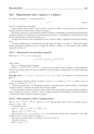 EEL-DAS-UFSC 161
10.5 Mapeamento entre o plano s e o plano z
As vari´aveis complexas z e s relacionam-se por
z = eTs
(10.5.1)
onde T ´e o per´ıodo de amostragem.
Atrav´es desta rela¸c˜ao, p´olos e zeros no plano z, que s˜ao os p´olos e zeros da fun¸c˜ao de transferˆencia
pulsada, podem ser relacionados a posi¸c˜oes no plano s.
Do mesmo modo que em um sistema de controle cont´ınuo a estabilidade ´e determinada pela localiza¸c˜ao
dos p´olos da fun¸c˜ao de transferˆencia de malha fechada no plano s, a estabilidade do sistema discreto pode
ser determinada pela localiza¸c˜ao dos p´olos em z.
´E importante observar que a localiza¸c˜ao de zeros e p´olos no plano z depende do per´ıodo de amostra-
gem.
A seguir consideraremos o mapeamento de cada regi˜ao do plano s no plano Z. Al´em disto, alguns
lugares geom´etricos importantes para a an´alise de sistemas e s´ıntese de controladores ser˜ao tamb´em
mapeados no plano Z.
10.5.1 Mapeamento do semi-plano esquerdo
Desde que z = esT e s = σ + jω segue que,
z = e(σ+jω)T
= eσT
ejωT
= eσT
ej(ωT+2π)n)
onde ´e inteiro
Seja ωa a freq¨uˆencia de amostragem.
Ent˜ao z = eσT ejT(ω+ 2π
T
n)
= ejT(ω+ωan e conclui-se que os p´olos e zeros no plano S, cujas freq¨uˆencias
diferem um n´umero inteiro de vezes da freq¨uˆencia de amostragem s˜ao mapeados na mesma localiza¸c˜ao
no plano Z.
Exemplo 10.5.1 s = σ + jω, σ + j(ω + ωa) e s = σ + j(ω + 2ωa) s˜ao mapeados no mesmo ponto do
plano Z.
No semi-plano esquerdo (aberto) do plano s tem-se σ  0. Ent˜ao |z| = eσT  1. Sobre o eixo jω
tem-se σ = 0. Ent˜ao |z| = eσT = 1.
Conclui-se portanto que o eixo imagin´ario no plano s ´e mapeado sobre o circulo unit´ario e o semi-plano
esquerdo (aberto) ´e mapeado no interior deste circulo unit´ario.
Como um sistema cont´ınuo ´e est´avel se todos os p´olos est˜ao no semi-plano esquerdo do plano complexo,
ent˜ao no plano Z o sistema ´e est´avel se todos os p´olos da fun¸c˜ao de transferˆencia amostrada estiverem
no interior do c´ırculo unit´ario centrado na origem.
10.5.2 Faixa prim´aria e faixas complementares
Seja z = esT = e(σ+jω)T = eσT ejωT . Ent˜ao ∠z = ωT. Seja um ponto sobre o eixo jω no plano s que se
move de −j ωa
2 a +jωa
2 .
No plano Z tem-se:
Para s = −j ωa
2 , z = e−j ωa
2
T
= e−j ωs
2
2π
ωa = e−jπ.
Para s = j ωa
2 , z = ej ωs
2
2π
ωa = ejπ.
Observa-se que |z| = 1 e ∠z varia de −π a π, no sentido anti- hor´ario. Isto corresponde a uma volta
completa sobre o c´ırculo unit´ario no plano Z.
Seja agora a varia¸c˜ao sobre jw no plano s de jwa/2 a j3wa/2.
No plano Z tem-se :
Para s = j ωa
2 , z = ejπ
 
