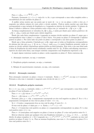 162 Cap´ıtulo 10: Modelagem e resposta de sistemas discretos
Para s = j 3
2ωa, z = ej 3ωa
2
2π
ωa = ej3π.
Portanto, novamente |z| = 1 e ∠z varia de π a 3π, o que corresponde a uma volta completa sobre a
circunferˆencia de raio unit´ario do plano Z.
A an´alise acima mostra que um ponto que se move de −∞ a +∞ no plano s sobre o eixo jw, ´e
mapeado um inﬁnito n´umero de vezes sobre o c´ırculo unit´ario. Pode-se ainda concluir que cada faixa
correspondente a uma varia¸c˜ao de freq¨uˆencia wa ´e mapeada no interior do circulo unit´ario. O n´umero de
faixas ´e inﬁnito e deﬁne-se a faixa prim´aria como a faixa com jw variando de −j wa
2 a jw = j wa
2 .
As faixas complementares se estendem de j wa
2 a j 3
2ωa, e assim por diante para valores positivos e de
−j ωa
2 a −j 3
2ωa e assim por diante para valores negativos.
Desde que cada faixa complementar ´e mapeada no mesmo c´ırculo unit´ario no plano Z, segue que a
correspondˆencia entre o plano s e o plano Z n˜ao ´e ´unica. Um ponto no plano Z corresponde a inﬁnitos
pontos no plano s. Por outro lado um ponto no plano s corresponde a um ´unico ponto no plano Z.
Desde que a faixa prim´aria ´e limitada por ±j ωa
2 , segue que se todas as freq¨uˆencias correspondentes
do sistema s˜ao tais que ωmax ≤ ωa
2 ou wa ≥ 2ωmax, onde ωmax ´e o maior freq¨uˆencia presente, ent˜ao os
pontos no c´ırculo unit´ario representam apenas pontos na faixa prim´aria. Este seria o um caso ideal onde
a faixa de freq¨uˆencias do sinal estaria totalmente contida entre 0 e ωa
2 . O ﬁltro anti-aliasing concentra o
espectro do sinal nesta faixa, mas sempre existir˜ao componentes com freq¨uˆencias superiores a ωa
2 .
A seguir alguns contornos usados no plano s ser˜ao mapeados no plano Z. Estes contornos s˜ao:
1. Atenua¸c˜ao constante, ou seja, σ constante.
2. Freq¨uˆencia pr´opria constante, ou seja, ω constante.
3. Rela¸c˜ao de amortecimento constante, ou seja, zeta constante.
10.5.2.1 Atenua¸c˜ao constante
Para atenua¸c˜ao constante no plano s tem-se σ constante. Ent˜ao z = eσT ejωT , ou seja |z| ´e constante.
Portanto a reta com σ constante ´e mapeada num c´ırculo de raio |z| = eσT .
10.5.2.2 Freq¨uˆencia pr´opria constante
Se s = σ + jω1 com ω1 constante, ent˜ao z = e(σ+jω1)T = eσT ejω1T , que corresponde a uma linha radial
no plano Z com inclina¸c˜ao ω1T.
Para s = σ + j ωa
2 tem-se z = eσT ej ωa
2
T
= eσT ejπ.
Para σ − j ωa
2 tem-se z = eσT e−j ωa
2
T
= eσT e−jπ.
Portanto, para jω = ±ωa
2 , o mapeamento corresponde ao eixo real negativo no plano Z. Se σ  0, o
mapeamento corresponde ao eixo real no plano Z entre −1 e +∞.
Se σ  0 ent˜ao o mapeamento leva ao eixo real do plano Z entre 0 e −1.
O eixo real do plano s ´e dado por s = σ. Ent˜ao z = eσT e ∠z = 0◦.
Para σ  0 (semi-eixo real positivo no plano s) o mapeamento correspondente no plano Z ´e o eixo
real positivo entre +1 e +∞.
Para σ  0 (semi-plano real negativo no plano s) tem-se no plano Z o eixo real positivo entre 0 e 1.
Deve-se observar ainda que qualquer reta com freq¨uˆencia constante ω = ±nωa, n = 0, 1, . . . , no lado
direito do plano complexo (σ  0)) ´e mapeado em z = eσT e±jnωaT = eσT e±jn2π, portanto no eixo real
positivo no plano Z entre 1 e ∞. Para as mesmas freq¨uˆencias, mas com σ  0 a imagem no plano Z ´e o
eixo real positivo entre 0 e 1.
 