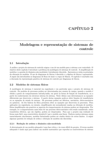 CAP´ITULO 2
Modelagem e representa¸c˜ao de sistemas de
controle
2.1 Introdu¸c˜ao
A an´alise e projeto de sistemas de controle exigem o uso de um modelo para o sistema a ser controlado. O
objetivo deste cap´ıtulo ´e introduzir o problema da modelagem de sistemas de controle. A simpliﬁca¸c˜ao de
modelos e a quest˜ao de dinˆamica n˜ao-modelada ´e inicialmente discutida. Apresenta-se ent˜ao os princ´ıpios
da obten¸c˜ao de modelos. O uso de diagramas de blocos ´e discutido e a ´algebra de blocos ´e apresentada.
A seguir s˜ao introduzidos os diagramas de ﬂuxo de sinal e a regra de Mason. O cap´ıtulo ´e conclu´ıdo com
a discuss˜ao da representa¸c˜ao gen´erica de sistemas de controle por diagramas de blocos.
2.2 Modelos de sistemas f´ısicos
A modelagem de sistemas ´e essencial em engenharia e em particular para o projeto de sistemas de
controle. Os modelos de processos podem ser determinados por ensaios de campo, quando o modelo ´e
obtido a partir do comportamento entrada/sa´ıda, em geral na forma de fun¸c˜ao de transferˆencia, ou a
partir do conhecimento da estrutura interna do sistema. Neste ´ultimo caso determinam-se as equa¸c˜oes
diferenciais que descrevem o sistema. A partir destas equa¸c˜oes pode-se obter fun¸c˜oes de transferˆencia
ou as equa¸c˜oes de estado do sistema. Os processos podem ser el´etricos, mecˆanicos, eletro-mecˆanicos
ou qu´ımicos. As leis b´asicas da f´ısica permitem obter as equa¸c˜oes que descrevem os processos. Para
aplica¸c˜oes em engenharia, no entanto, simpliﬁca¸c˜oes s˜ao normalmente usadas na obten¸c˜ao de modelos.
Estas simpliﬁca¸c˜oes s˜ao poss´ıveis se aspectos do comportamento do sistema podem ser desprezados. Por
exemplo, se o comportamento mais lento de um processo eletro-mecˆanico est´a sendo considerado, ent˜ao
transit´orios el´etricos, que s˜ao r´apidos, podem ser desprezados. Para que o projeto seja realizado de
forma mais f´acil, uma caracter´ıstica desej´avel ´e que o modelo seja linear. Embora muitos sistemas sejam
essencialmente n˜ao-lineares, modelos linearizados podem ser usados dentro de certos limites. A seguir
algumas quest˜oes de redu¸c˜ao de ordem e obten¸c˜ao de modelos s˜ao discutidas.
2.2.1 Redu¸c˜ao de ordem e dinˆamica n˜ao-modelada
A determina¸c˜ao de um modelo adequado ´e uma fase cr´ıtica, e `as vezes dif´ıcil do projeto. O termo modelo
adequado ´e usado aqui para indicar um modelo matem´atico que reproduz as caracter´ısticas do sistema
 