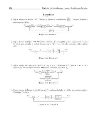 164 Cap´ıtulo 10: Modelagem e resposta de sistemas discretos
Exerc´ıcios
1. Seja o sistema da Figura 10.7. Obtenha a fun¸c˜ao de transferˆencia
Y (z)
R(z)
. Tamb´em obtenha a
express˜ao para Y (s).
Σ G1(s) G2(s)
H(s)
R(s) E(s) E∗(s) M(s) M∗(s) Y (s)+
−
Figura 10.7: Exerc´ıcio 1
2. Seja o sistema da Figura 10.8. Obtenha a seq¨uˆencia de sa´ıda y(kT) quando a entrada do sistema
for um degrau unit´ario. O per´ıodo de amostragem ´e T = 1 seg. Obtenha tamb´em a sa´ıda cont´ınua
y(t).
Σ
1 − e−Ts
s
K
s
Y (s) R(s)+
−
Figura 10.8: Exerc´ıcio 2
3. Seja o sistema da Figura 10.9. Se T = 0.2 seg e K = 1, determine y(kT) para k = 0, 1, 2, 3 e 4
quando r(t) for um degrau unit´ario. Determine tamb´em o valor ﬁnal yrp.
Σ
K
s + 1
1 − e−Ts
s
R(s) E(s) Y1(s) Y (s)+
−
Figura 10.9: Exerc´ıcio 3
4. Para o sistema da Figura 10.10, obtenha y(kT) (em forma fechada) se r(k) for um impulso unit´ario.
Considere T = 1 seg.
Σ
1 − e−Ts
s
1
s(s + 1)
Y (s) R(s)+
−
Figura 10.10: Exerc´ıcio 4
 