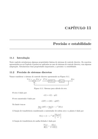 CAP´ITULO 11
Precis˜ao e estabilidade
11.1 Introdu¸c˜ao
Neste cap´ıtulo estudaremos algumas propriedades b´asicas de sistemas de controle discreto. Os conceitos
apresentados no no Cap´ıtulo 4 podem ser aplicados ao caso de sistemas de controle discreto, com algumas
adapta¸c˜oes. Estudaremos duas propriedades importantes, a precis˜ao e a estabilidade.
11.2 Precis˜ao de sistemas discretos
Vamos considerar o sistema de controle discreto apresentado na Figura 11.1.
Σ SOZ(s) Gp(s)
Y (s) E(s) E∗(s) R(s)+
−
Figura 11.1: Sistema para c´alculo de erro
O erro ´e dado por:
e(t) = r(t) − y(t)
O erro amostrado ´e dado por
e(kT) = r(kt) − y(kT)
No limite tem-se
lim
t→∞
e(kT) = lim
z→1
[(1 − z−1
)E(z)
A fun¸c˜ao de transferˆencia considerando o sustentador de ordem zero e a planta ´e dada por
G(z) = (1 − z−1
)Z
Gp(s)
s
A fun¸c˜ao de transferˆencia de malha fechada ´e dada por
Y (z)
R(z)
=
G(z)
1 + G(z)
 