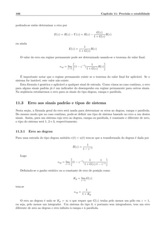 166 Cap´ıtulo 11: Precis˜ao e estabilidade
podendo-se ent˜ao determinar o erro por
E(z) = R(z) − Y (z) = R(z) −
G(z)
1 + G(z)
R(z)
ou ainda
E(z) =
1
1 + G(z)
R(z)
O valor do erro em regime permanente pode ser determinado usando-se o teorema do valor ﬁnal:
erp = lim
z→1
(1 − z−1
)
1
1 + G(z)
R(z)
´E importante notar que o regime permanente existe se o teorema do valor ﬁnal for aplic´avel. Se o
sistema for inst´avel, este valor n˜ao existe.
Esta f´ormula ´e gen´erica e aplic´avel a qualquer sinal de entrada. Como vimos no caso cont´ınuo, o erro
para alguns sinais padr˜ao j´a ´e um indicador do desempenho em regime permanente para outros sinais.
Na seq¨uˆencia estudaremos o erro para os sinais do tipo degrau, rampa e par´abola.
11.3 Erro aos sinais padr˜ao e tipos de sistema
Nesta se¸c˜ao, a f´ormula geral do erro ser´a usada para determinar os erros ao degrau, rampa e par´abola.
Do mesmo modo que no caso cont´ınuo, pode-se deﬁnir um tipo de sistema baseado no erro a um destes
sinais. Assim, para um sistema cujo erro ao degrau, rampa ou par´abola, ´e constante e diferente de zero,
o tipo do sistema ser´a 1, 2 e 3, respectivamente.
11.3.1 Erro ao degrau
Para uma entrada do tipo degrau unit´ario r(t) = u(t) tem-se que a transformada do degrau ´e dada por
R(z) =
1
1 − z−1
Logo
erp = lim
z→1
(1 − z−1
)
1
1 + G(z)
1
1 − z−1
Deﬁnindo-se o ganho est´atico ou a constante de erro de posi¸c˜ao como
Kp = lim
z→1
G(z)
tem-se
erp =
1
1 + Kp
O erro ao degrau ´e nulo se Kp = ∞ o que requer que G(z) tenha pelo menos um p´olo em z = 1,
ou seja, pelo menos um integrador. Um sistema do tipo 0, e portanto sem integradores, tem um erro
diferente de zero ao degrau e erro inﬁnito `a rampa e `a par´abola.
 