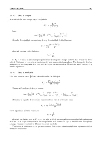 EEL-DAS-UFSC 167
11.3.2 Erro `a rampa
Se a entrada for uma rampa r(t) = tu(t) ent˜ao
R(z) =
Tz−1
(1 − z−1)2
Logo
erp = lim
z→1
(1 − z−1
)
1
1 + G(z)
Tz−1
(1 − z−1)2
O ganho de velocidade ou constante de erro de velocidade ´e deﬁnida como
Kv = lim
z→1
(1 − z−1)G(z)
T
O erro `a rampa ´e ent˜ao dado por
erp =
1
Kv
Se Kv = ∞ ent˜ao o erro em regime permanente ´e zero para a rampa unit´aria. Isto requer um duplo
p´olo de G(z) em z = 1, ou seja, a planta deve ter pelo menos dois integradores. Um sistema do tipo 1, e
portanto com um integrador, tem erro nulo ao degrau, erro constante e diferente de zero `a rampa e erro
inﬁnito `a par´abola.
11.3.3 Erro `a par´abola
Para uma entrada r(t) = 1
2 t2u(t), a transformada Z ´e dada por
R(z) =
T2(1 + z−1)z−1
2(1 − z−1)3
Usando a f´ormula geral do erro tem-se:
erp = lim
z→1
(1 − z−1
)
1
1 + G(z)
T2(1 + z−1)z−1
2(1 − z−1)3
= lim
z→1
T2
(1 − z−1)2G(z)
Deﬁnindo-se o ganho de acelera¸c˜ao ou constante de erro de acelera¸c˜ao como
Ka = lim
z→1
(1 − z−1)2G(z)
T2
o erro `a par´abola unit´aria ´e dado por
erp =
1
Ka
O erro `a par´abola ´e zero se Ka = ∞, ou seja, se G(z) tem um p´olo com multiplicidade pelo menos
de 3 em z = 1, o que corresponde a trˆes integradores. Um sistema do tipo 2, tem erro zero ao degrau e
`a rampa e um erro constante e diferente de zero `a par´abola.
Finalmente, ´e importante notar que as constantes de erro para o caso anal´ogico e o equivalente digital
devem ser as mesmas.
 
