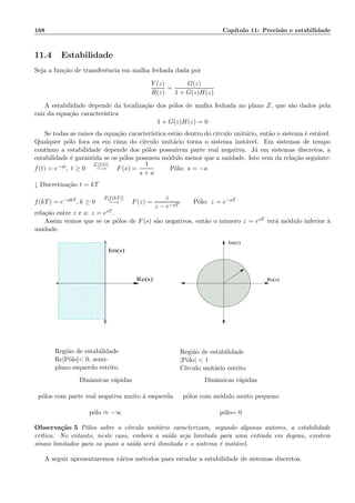 168 Cap´ıtulo 11: Precis˜ao e estabilidade
11.4 Estabilidade
Seja a fun¸c˜ao de transferˆencia em malha fechada dada por
Y (z)
R(z)
=
G(z)
1 + G(z)H(z)
A estabilidade depende da localiza¸c˜ao dos p´olos de malha fechada no plano Z, que s˜ao dados pela
raiz da equa¸c˜ao caracter´ıstica
1 + G(z)H(z) = 0
Se todas as ra´ızes da equa¸c˜ao caracter´ıstica est˜ao dentro do circulo unit´ario, ent˜ao o sistema ´e est´avel.
Qualquer p´olo fora ou em cima do c´ırculo unit´ario torna o sistema inst´avel. Em sistemas de tempo
cont´ınuo a estabilidade depende dos p´olos possu´ırem parte real negativa. J´a em sistemas discretos, a
estabilidade ´e garantida se os p´olos possuem m´odulo menor que a unidade. Isto vem da rela¸c˜ao seguinte:
f(t) = e−at, t ≥ 0
L[f(t)]
−→ F(s) =
1
s + a
P´olo: s = −a
↓ Discretiza¸c˜ao t = kT
f(kT) = e−akT , k ≥ 0
Z[f(kT)]
−→ F(z) =
z
z − e−aT
P´olo: z = e−aT
rela¸c˜ao entre z e s: z = esT .
Assim vemos que se os p´olos de F(s) s˜ao negativos, ent˜ao o n´umero z = esT ter´a m´odulo inferior `a
unidade.
00000
000000000000000
000000000000000
000000000000000
0000000000
0000000000
0000000000
0000000000
0000000000
0000000000
11111
111111111111111
111111111111111
111111111111111
1111111111
1111111111
1111111111
1111111111
1111111111
1111111111
Re(s)
Im(s)
Im(z)
Re(z)
Regiˆao de estabilidade
Re[P´olo] 0, semi-
plano esquerdo estrito.
Regiˆao de estabilidade
|P´olo|  1
C´ırculo unit´ario estrito
Dinˆamicas r´apidas Dinˆamicas r´apidas
p´olos com parte real negativa muito `a esquerda p´olos com m´odulo muito pequeno
p´olo ≈ −∞ p´olo= 0
Observa¸c˜ao 5 P´olos sobre o c´ırculo unit´ario caracterizam, segundo algunas autores, a estabilidade
cr´ıtica. No entanto, neste caso, embora a sa´ıda seja limitada para uma entrada em degrau, existem
sinais limitados para os quais a sa´ıda ser´a ilimitada e o sistema ´e inst´avel.
A seguir apresentaremos v´arios m´etodos para estudar a estabilidade de sistemas discretos.
 