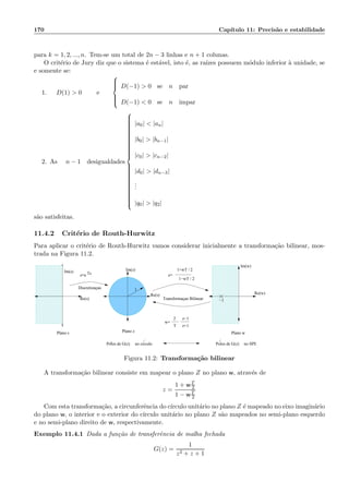 170 Cap´ıtulo 11: Precis˜ao e estabilidade
para k = 1, 2, ..., n. Tem-se um total de 2n − 3 linhas e n + 1 colunas.
O crit´erio de Jury diz que o sistema ´e est´avel, isto ´e, as ra´ızes possuem m´odulo inferior `a unidade, se
e somente se:
1. D(1)  0 e



D(−1)  0 se n par
D(−1)  0 se n impar
2. As n − 1 desigualdades



|a0|  |an|
|b0|  |bn−1|
|c0|  |cn−2|
|d0|  |dn−3|
...
|q0|  |q2|
s˜ao satisfeitas.
11.4.2 Crit´erio de Routh-Hurwitz
Para aplicar o crit´erio de Routh-Hurwitz vamos considerar inicialmente a transforma¸c˜ao bilinear, mos-
trada na Figura 11.2.
00000
000000000000000
0000000000
00000000000000000000
0000000000
000000000000000
00000
000000000000000
00000
0000000000
11111
111111111111111
1111111111
11111111111111111111
1111111111
111111111111111
11111
111111111111111
11111
1111111111
00000
000000000000000
0000000000
00000000000000000000
0000000000
000000000000000
00000
000000000000000
00000
0000000000
11111
111111111111111
1111111111
11111111111111111111
1111111111
111111111111111
11111
111111111111111
11111
1111111111
Im(s)
Re(s)
Im(z)
Im(w)
Re(w)
−1Transformaçao BilinearRe(s)
Discretizaçao
Plano s Plano z Plano w
1+wT / 2
1−wT / 2
z−1
z+1
2
T
w=
z=z=e Ts
1
no circulo no SPEPolos de G(z)Polos de G(z)
Figura 11.2: Transforma¸c˜ao bilinear
A transforma¸c˜ao bilinear consiste em mapear o plano Z no plano w, atrav´es de
z =
1 + wT
2
1 − wT
2
Com esta transforma¸c˜ao, a circunferˆencia do c´ırculo unit´ario no plano Z ´e mapeado no eixo imagin´ario
do plano w, o interior e o exterior do c´ırculo unit´ario no plano Z s˜ao mapeados no semi-plano esquerdo
e no semi-plano direito de w, respectivamente.
Exemplo 11.4.1 Dada a fun¸c˜ao de transferˆencia de malha fechada
G(z) =
1
z2 + z + 1
 