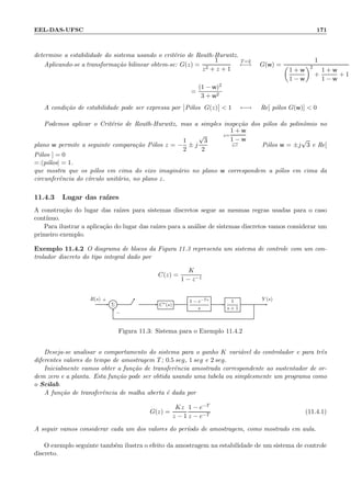 EEL-DAS-UFSC 171
determine a estabilidade do sistema usando o crit´erio de Routh-Hurwitz.
Aplicando-se a transforma¸c˜ao bilinear obtem-se: G(z) =
1
z2 + z + 1
T=2
←→ G(w) =
1
1 + w
1 − w
2
+
1 + w
1 − w
+ 1
=
(1 − w)2
3 + w2
A condi¸c˜ao de estabilidade pode ser expressa por P´olos G(z)  1 ←→ Re[ p´olos G(w)]  0
Podemos aplicar o Crit´erio de Routh-Hurwitz, mas a simples inspe¸c˜ao dos p´olos do polinˆomio no
plano w permite a seguinte compara¸c˜ao P´olos z = −
1
2
± j
√
3
2
z=
1 + w
1 − w
⇄ P´olos w = ±j
√
3 e Re[
P´olos ] = 0
=:|p´olos| = 1.
que mostra que os p´olos em cima do eixo imagin´ario no plano w correspondem a p´olos em cima da
circunferˆencia do c´ırculo unit´ario, no plano z.
11.4.3 Lugar das ra´ızes
A constru¸c˜ao do lugar das ra´ızes para sistemas discretos segue as mesmas regras usadas para o caso
cont´ınuo.
Para ilustrar a aplica¸c˜ao do lugar das ra´ızes para a an´alise de sistemas discretos vamos considerar um
primeiro exemplo.
Exemplo 11.4.2 O diagrama de blocos da Figura 11.3 representa um sistema de controle com um con-
trolador discreto do tipo integral dado por
C(z) =
K
1 − z−1
Σ C∗(s)
1 − e−Ts
s
1
s + 1
R(s) Y (s)+
−
Figura 11.3: Sistema para o Exemplo 11.4.2
Deseja-se analisar o comportamento do sistema para o ganho K vari´avel do controlador e para trˆes
diferentes valores do tempo de amostragem T; 0.5 seg, 1 seg e 2 seg.
Inicialmente vamos obter a fun¸c˜ao de transferˆencia amostrada correspondente ao sustentador de or-
dem zero e a planta. Esta fun¸c˜ao pode ser obtida usando uma tabela ou simplesmente um programa como
o Scilab.
A fun¸c˜ao de transferˆencia de malha aberta ´e dada por
G(z) =
Kz
z − 1
1 − e−T
z − e−T
(11.4.1)
A seguir vamos considerar cada um dos valores do per´ıodo de amostragem, como mostrado em aula.
O exemplo seguinte tamb´em ilustra o efeito da amostragem na estabilidade de um sistema de controle
discreto.
 
