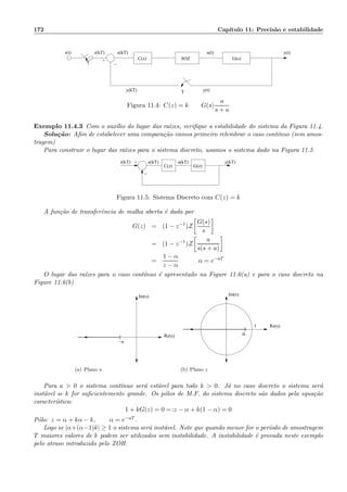 172 Cap´ıtulo 11: Precis˜ao e estabilidade
e(kT)r(t)
y(kT)
+
r(kT) u(t) y(t)
y(t)
−T
T
G(s)C(z) SOZ
Figura 11.4: C(z) = k G(s)
a
s + a
Exemplo 11.4.3 Com o aux´ılio do lugar das ra´ızes, veriﬁque a estabilidade do sistema da Figura 11.4.
Solu¸c˜ao: Aﬁm de estabelecer uma compara¸c˜ao vamos primeiro relembrar o caso cont´ınuo (sem amos-
tragem)
Para construir o lugar das ra´ızes para o sistema discreto, usamos o sistema dado na Figura 11.5
−
+r(kT)
G(z)
e(kT) u(kT) y(kT)
C(z)
Figura 11.5: Sistema Discreto com C(z) = k
A fun¸c˜ao de transferˆencia de malha aberta ´e dada por
G(z) = (1 − z−1
)Z
G(s)
s
= (1 − z−1
)Z
a
s(s + a)
=
1 − α
z − α
α = e−aT
O lugar das ra´ızes para o caso cont´ınuo ´e apresentado na Figure 11.6(a) e para o caso discreto na
Figure 11.6(b)
Im(s)
Re(s)
−a
(a) Plano s
Re(s)
Im(s)
1
α
(b) Plano z
Para a  0 o sistema cont´ınuo ser´a est´avel para todo k  0. J´a no caso discreto o sistema ser´a
inst´avel se k for suﬁcientemente grande. Os p´olos de M.F. do sistema discreto s˜ao dados pela equa¸c˜ao
caracter´ıstica:
1 + kG(z) = 0 =:z − α + k(1 − α) = 0
P´olo: z = α + kα − k, α = e−aT .
Logo se |α+(α−1)k| ≥ 1 o sistema ser´a inst´avel. Note que quando menor for o per´ıodo de amostragem
T maiores valores de k podem ser utilizados sem instabilidade. A instabilidade ´e provada neste exemplo
pelo atraso introduzido pelo ZOH.
 