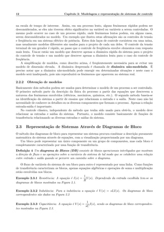 12 Cap´ıtulo 2: Modelagem e representa¸c˜ao de sistemas de controle
na escala de tempo de interesse. Assim, em um processo lento, alguns fenˆomenos r´apidos podem ser
desconsiderados, se eles n˜ao tiverem efeito signiﬁcativo na vari´avel ou vari´aveis a serem controladas. O
mesmo pode ocorrer no caso de um proceso r´apido, onde fenˆomenos lentos podem, em alguns casos,
serem desconsiderados no modelo. Um exemplo que ilustra estas aﬁrma¸c˜oes s˜ao os controles de tens˜ao
e freq¨uˆencia em um sistema el´etrico de potˆencia. Estes dois la¸cos de controle coexistem em uma usina,
mas usualmente modelos diferentes s˜ao usados para o projeto de cada um deles. O controle da tens˜ao
terminal de um gerador ´e r´apido, ao passo que o controle de freq¨uˆencia envolve elementos com resposta
mais lenta. Usa-se ent˜ao um modelo que descreve apenas a dinˆamica r´apida do sistema para o projeto
do controle de tens˜ao e um modelo que descreve apenas a dinˆamica lenta para o caso do controle de
freq¨uˆencia.
A simpliﬁca¸c˜ao de modelos, como descrito acima, ´e freq¨uentemente necess´aria para se evitar um
modelo de dimens˜ao elevada. A dinˆamica desprezada ´e chamada de dinˆamica n˜ao-modelada. ´E
preciso notar que a dinˆamica n˜ao-modelada pode emergir em determinadas situa¸c˜oes e neste caso o
modelo ser´a inadequado, pois n˜ao reproduzir´a os fenˆomenos que aparecem no sistema real.
2.2.2 Obten¸c˜ao de modelos
Basicamente dois m´etodos podem ser usados para determinar o modelo de um processo a ser controlado.
O primeiro m´etodo parte da descri¸c˜ao da f´ısica do processo a partir das equa¸c˜oes que descrevem a
natureza dos fenˆomenos envolvidos (el´etricos, mecˆanicos, qu´ımicos, etc.). O segundo m´etodo baseia-se
na identiﬁca¸c˜ao do sistema a partir de ensaios que relacionam a entrada e a sa´ıda. Neste caso n˜ao h´a
necessidade de conhecer os detalhes ou os diversos componentes que formam o processo. Apenas a rela¸c˜ao
entrada-sa´ıda ´e importante.
No controle cl´assico, independente do m´etodo que tenha sido usado para obtˆe-lo, o modelo deve
relacionar as entradas e sa´ıdas do sistema. Portanto, o modelo consiste basicamente de fun¸c˜oes de
transferˆencia relacionando as diversas entradas e sa´ıdas do sistema.
2.3 Representa¸c˜ao de Sistemas Atrav´es de Diagramas de Bloco
O m´etodo dos diagramas de bloco para representar um sistema procura combinar a descri¸c˜ao puramente
matem´atica do sistema atrav´es de equa¸c˜oes, com a visualiza¸c˜ao proporcionada por um diagrama.
Um bloco pode representar um ´unico componente ou um grupo de componentes, mas cada bloco ´e
completamente caracterizado por uma fun¸c˜ao de transferˆencia.
Deﬁni¸c˜ao 4 Um diagrama de Blocos (DB) consiste de blocos operacionais interligados que mostram
a dire¸c˜ao de ﬂuxo e as opera¸c˜oes sobre a vari´aveis do sistema de tal modo que se estabelece uma rela¸c˜ao
entre entrada e sa´ıda quando se percorre um caminho sobre o diagrama.
O ﬂuxo de vari´aveis do sistema de um bloco para outro ´e representado por uma linha. Como fun¸c˜oes
de transferˆencia caracterizam os blocos, apenas equa¸c˜oes alg´ebricas e opera¸c˜oes de soma e multiplica¸c˜ao
est˜ao envolvidas nos blocos.
Exemplo 2.3.1 Resistˆencia: A equa¸c˜ao ´e I(s) =
1
R
V (s). Dependendo da entrada escolhida tem-se os
diagramas de blocos mostrados na Figura 2.1.
Exemplo 2.3.2 Indutˆancia: Para a indutˆancia a equa¸c˜ao ´e V (s) = sLI(s). Os diagramas de bloco
correspondentes s˜ao dados na Figura 2.2
Exemplo 2.3.3 Capacitˆancia: A equa¸c˜ao ´e V (s) =
1
sC
I(s), sendo os diagramas de bloco corresponden-
tes mostrados na Figura 2.3.
 