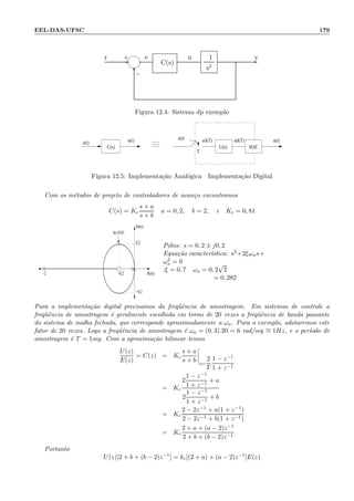 EEL-DAS-UFSC 179
- -
6-
+r e
C(s)
1
s2
u y
Figura 12.4: Sistema dp exemplo
e(t) u(kT)e(kT)
T
u(t)u(t)e(t)
C(s) C(z) SOZ
Figura 12.5: Implementa¸c˜ao Anal´ogica Implementa¸c˜ao Digital
Com os m´etodos de projeto de controladores de avan¸co encontramos
C(s) = Kc
s + a
s + b
a = 0, 2, b = 2, e Kc = 0, 81
−2 −0,2
−0,2
0,2
Im(s)
kc=0,81
Re(s)
P´olos: s = 0, 2 ± j0, 2
Equa¸c˜ao caracter´ıstica: s2+2ξωns+
ω2
n = 0
:ξ = 0, 7 ωn = 0, 2
√
2
= 0, 282
Para a implementa¸c˜ao digital precisamos da freq¨uˆencia de amostragem. Em sistemas de controle a
freq¨uˆencia de amostragem ´e geralmente escolhida em torno de 20 vezes a freq¨uˆencia de banda passante
do sistema de malha fechada, que corresponde aproximadamente a ωn. Para o exemplo, adotaremos este
fator de 20 vezes. Logo a freq¨uˆencia de amostragem ´e ωa = (0, 3).20 = 6 rad/seg ∼= 1Hz, e o per´ıodo de
amostragem ´e T = 1seg. Com a aproxima¸c˜ao bilinear temos
U(z)
E(z)
= C(z) = Kc
s + a
s + b s=
2
T
1 − z−1
1 + z−1
= Kc
2
1 − z−1
1 + z−1
+ a
2
1 − z−1
1 + z−1
+ b
= Kc
2 − 2z−1 + a(1 + z−1)
2 − 2z−1 + b(1 + z−1)
= Kc
2 + a + (a − 2)z−1
2 + b + (b − 2)z−1
Portanto
U(z)[2 + b + (b − 2)z−1
] = kc[(2 + a) + (a − 2)z−1
]E(z)
 