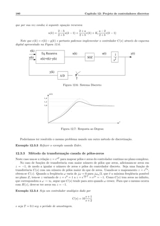 180 Cap´ıtulo 12: Projeto de controladores discretos
que por sua vez conduz `a seguinte equa¸c˜ao recursiva
u(k) =
2 − b
2 + b
u(k − 1) +
2 + a
2 + b
e(k) + Kc
a − 2
2 + b
e(k − 1)
Note que e(k) = r(k) − y(k) e portanto podemos implementar o controlador C(s) atrav´es do esquema
digital apresentado na Figura 12.6.
r(k)
y(k)
u(k) u(t) y(t)1
s2e(k)=r(k)−y(k)
A/D
T
y(k)
Eq. Recursiva
SOZ
Figura 12.6: Sistema Discreto
y(t)
t
1,4
1,2
1,0
Figura 12.7: Resposta ao Degrau
Poder´ıamos ter resolvido o mesmo problema usando um outro m´etodo de discretiza¸c˜ao.
Exemplo 12.3.3 Refazer o exemplo usando Euler.
12.3.3 M´etodo da transforma¸c˜ao casada de p´olos-zeros
Neste caso usa-se a rela¸c˜ao z = esT para mapear p´olos e zeros do controlador cont´ınuo no plano complexo.
No caso de fun¸c˜oes de transferˆencia com maior n´umero de p´olos que zeros, adicionam-se zeros em
z = −1, de modo a igualar o n´umero de zeros e p´olos do controlador discreto. Seja uma fun¸c˜ao de
transferˆencia C(s) com um n´umero de p´olos maior do que de zeros. Usando-se o mapeamento z = eTs,
obtem-se C(z). Quando a freq¨uˆencia ω varia de jω = 0 para jωa/2, que ´e a m´axima freq¨uˆencia poss´ıvel
no plano Z, tem-se z variando de z = e0 = 1 a z = e
ωa
2
T
= ejπ = −1. Como C(s) tem zeros no inﬁnito,
que correspondem a ω → ∞, segue que C(s) tende para zero quando ω cresce. Para que o mesmo ocorra
com H(z), deve-se ter zeros em z = −1.
Exemplo 12.3.4 Seja um controlador anal´ogico dado por
C(s) = 10
s + 1
s + 2
e seja T = 0.1 seg o per´ıodo de amostragem.
 
