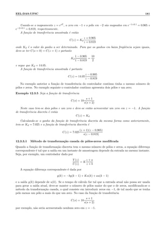 EEL-DAS-UFSC 181
Usando-se o mapeamento z = esT , o zero em −1 e o p´olo em −2 s˜ao mapeados em e−1×0.1 = 0.905 e
e−2×0.1 = 0.819, respectivamente.
A fun¸c˜ao de transferˆencia amostrada ´e ent˜ao
C(z) = Kd
z + 0.905
z + 0.819
onde Kd ´e o valor do ganho a ser determinado. Para que os ganhos em baixa freq¨uˆencia sejam iguais,
deve-se ter C(s = 0) = C(z = 1) e portanto
Kd
1 − 0.905
1 − 0.819
=
10
2
e segue que Kd = 14.05.
A fun¸c˜ao de transferˆencia amostrada ´e portanto
C(z) = 14.05
z − 0.905
z − 0.819
No exemplo anterior a fun¸c˜ao de transferˆencia do controlador cont´ınuo tinha o mesmo n´umero de
p´olos e zeros. No exemplo seguinte o controlador cont´ınuo apresenta dois p´olos e um zero.
Exemplo 12.3.5 Seja a fun¸c˜ao de transferˆencia
C(s) = 10
s + 1
s(s + 2)
Neste caso tem-se dois p´olos e um zero e deve-se ent˜ao acrescentar um zero em z = −1. A fun¸c˜ao
de transferˆencia discreta ´e ent˜ao
C(z) = Kd
Calculando-se o ganho da fun¸c˜ao de transferˆencia discreta da mesma forma como anteriormente,
tem-se Kd = 7.025 e a fun¸c˜ao de transferˆencia discreta ´e
C(z) = 7.025
(z + 1)(z − 0.905)
s(z − 0.819)
12.3.3.1 M´etodo de transforma¸c˜ao casada de p´olos-zeros modiﬁcada
Quando a fun¸c˜ao de transforma¸c˜ao discreta tem o mesmo n´umero de p´olos e zeros, a equa¸c˜ao diferen¸ca
correspondente ´e tal que a sa´ıda em um instante de amostragem depende da entrada no mesmo instante.
Seja, por exemplo, um controlador dado por
Y (z)
U(z)
= K
z + a
z + b
A equa¸c˜ao diferen¸ca correspondente ´e dada por
y(k) = −by(k − 1) + Ku(k) + au(k − 1)
e a sa´ıda y(k) depende de u(k). Se o tempo de c´alculo for tal que a entrada atual n˜ao possa ser usada
para gerar a sa´ıda atual, deve-se manter o n´umero de p´olos maior do que o de zeros, modiﬁcando-se o
m´etodo da transforma¸c˜ao casada, o qual consiste em introduzir zeros em −1, de tal modo que se tenha
pelo menos um p´olo a mais do que um zero. No caso da fun¸c˜ao de transferˆencia
C(s) = 10
s + 1
s(s + 2)
por exemplo, n˜ao seria acrescentado nenhum zero em z = −1.
 