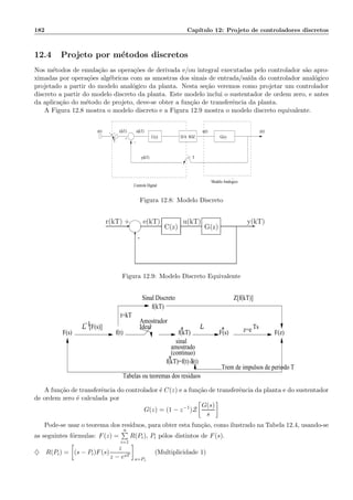 182 Cap´ıtulo 12: Projeto de controladores discretos
12.4 Projeto por m´etodos discretos
Nos m´etodos de emula¸c˜ao as opera¸c˜oes de derivada e/ou integral executadas pelo controlador s˜ao apro-
ximadas por opera¸c˜oes alg´ebricas com as amostras dos sinais de entrada/sa´ıda do controlador anal´ogico
projetado a partir do modelo anal´ogico da planta. Nesta se¸c˜ao veremos como projetar um controlador
discreto a partir do modelo discreto da planta. Este modelo inclui o sustentador de ordem zero, e antes
da aplica¸c˜ao do m´etodo de projeto, deve-se obter a fun¸c˜ao de transferˆencia da planta.
A Figura 12.8 mostra o modelo discreto e a Figura 12.9 mostra o modelo discreto equivalente.
e(kT)r(t)
+
r(kT) u(t) y(t)
−T
Ty(kT)
G(s)
Modelo Analogico
Controle Digital
C(z) D/A SOZ
Figura 12.8: Modelo Discreto
-
6
-
-
+r(kT)
G(z)
e(kT) u(kT) y(kT)
C(z)
Figura 12.9: Modelo Discreto Equivalente
F(s) f(t) f(kT) F(s) F(z)*
Tabelas ou teoremas dos residuos
f(kT)
t=kT
Amostrador
Ideal *
sinal
amostrado
(continuo)
f(kT)=f(t) δ(t)*
z=e TsL−1
Trem de impulsos de periodo T
Z[f(kT)]Sinal Discreto
L [F(s)]
A fun¸c˜ao de transferˆencia do controlador ´e C(z) e a fun¸c˜ao de transferˆencia da planta e do sustentador
de ordem zero ´e calculada por
G(z) = (1 − z−1
)Z
G(s)
s
Pode-se usar o teorema dos res´ıduos, para obter esta fun¸c˜ao, como ilustrado na Tabela 12.4, usando-se
as seguintes f´ormulas: F(z) =
n
i=1
R(Pi), Pi p´olos distintos de F(s).
♦ R(Pi) = (s − Pi)F(s)
z
z − esT
s=Pi
(Multiplicidade 1)
 