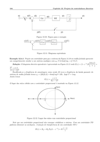 184 Cap´ıtulo 12: Projeto de controladores discretos
r(t)
y(kT)
+
r(kT) u(t)
y(t)
−T
T
e(k) u(k) y(t)1
s2C(z) SOZ
Figura 12.10: Figura para o exemplo
- -
6-
+r(kT)
G(z)
e(kT) u(kT) y(kT)
C(z)
Figura 12.11: Diagrama equivalente
Exemplo 12.4.1 Projete um controlador para que o sistema da Figura 12.10 em malha fechada apresente
um comportamento similar a um sistema anal´ogico com ωn
∼= 0, 3rad/seg. e ξ ∼= 0, 7.
Solu¸c˜ao: O diagrama discreto equivalente ´e apresentado na Figura 12.11 onde G(z) = (1−z−1)Z
G(s)
s
=
T2
2
z + 1
(z − 1)2
.
Escolhendo-se a freq¨uˆencia de amostragem como sendo 20 vezes a freq¨uˆencia da banda passante do
sistema de malha fechada temos ωs = (20)(0, 3) = 6rad/seg ∼= 1Hz. Logo T = 1seg.
Assim temos
G(z) =
z + 1
2(z − 1)2
O lugar das ra´ızes obtido com o controlador proporcional ´e mostrado na Figura 12.12.
−1 1
Re(z)
Im(z)
Figura 12.12: Lugar das ra´ızes com controlador proporcional
Note que um controlador proporcional n˜ao consegue estabilizar o sistema. Com um controlador PD
podemos diminuir as oscila¸c˜oes. A fun¸c˜ao de transferˆencia de um controlador PD ´e
D(z) = Kp + Kp TD(1 − z−1
) = K
z − α
z
 