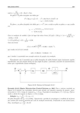 EEL-DAS-UFSC 185
onde α =
TD
1 + TD
e K = KP (1 + TD).
No plano s os p´olos desejados s˜ao dados por
s2
+ 2ξωns + ω2
n = 0 : s2
+ 2.0, 7.0, 3 + (0, 3)2
= 0
: sd = −0, 21 ± 0, 21j
No plano z os p´olos desejados s˜ao dados por z = esT com s sendo os p´olos no plano s o que resulta
em:
zd = e−0,21±0,21j
= e−0,21(cos 1±sen 1j)
= 0, 79 ± 0, 17j
Com as condi¸c˜oes de m´odulo e fase do lugar das ra´ızes temos ∠C(z0d) + ∠G(zd) = ±π = :
0, 17
0, 79 − α
=
−3, 03:α = 0, 85
1 = |C(zd)||G(zd)| =:K =
1
2, 77
= 0, 36.
Com isso temos
C(z) = 0, 36
z − 0, 85
z
= 0, 36(1 − 0, 85z−1
)
que resulta em la lei de controle
u(k) = 0, 36e(k) − 0, 348e(k − 1)
que ´e similar `a encontrada num exemplo anterior de projeto via emula¸c˜ao.
Normalmente n˜ao ´e necess´ario que os p´olos desejados de malha fechada sejam exatamente aqueles
especiﬁcados, mas sim estejam dentro de uma regi˜ao do plano z associada a um fator de amortecimento
maior que o especiﬁcado (menor oscila¸c˜oes).
r(t) u(t)
T
y(t)1
s(s+2)
+
−
C(z) SOZ
Figura 12.13: Sistema do Exemplo 12.4.2
Exemplo 12.4.2 (Ogata, Discrete-time Control Systems, p. 384) Para o sistema mostrado na
Figura 12.13 projetar um controlador discreto para atender aos seguintes requisitos de projeto: amor-
tecimentoe ξ = 0, 5 e tempo de resposta tr2%
= 2 seg. O per´ıodo de amostragem ´e T = 0, 2 seg. Pede-se
ainda o c´alculo da resposta ao degrau e o erro `a rampa.
Solu¸c˜ao: tr2%
=
4
ξωn
= 2 =:ωn = 4
Os p´olos desejados s˜ao sd = 2 ± 3, 464j. Tipicamente o per´ıodo de amostragem ´e escolhido de tal forma
que existam pelo menos 9 amostras por ciclo de oscila¸c˜ao amortecida. Conferindo no caso acima temos,
Freq. amostragem ωs =
2π
T
= 31, 42
 
