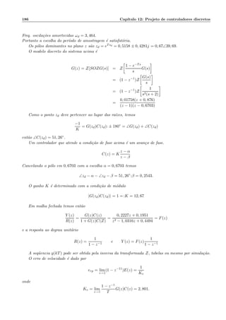 186 Cap´ıtulo 12: Projeto de controladores discretos
Freq. oscila¸c˜oes amortecidas ωd = 3, 464.
Portanto a escolha do per´ıodo de amostragem ´e satisfat´oria.
Os p´olos dominantes no plano z s˜ao zd = eTsd = 0, 5158 ± 0, 4281j = 0, 67∠39, 69.
O modelo discreto do sistema acima ´e
G(z) = Z[SOZG(s)] = Z
1 − e−Ts
s
G(s)
= (1 − z−1
)Z
G(s)
s
= (1 − z−1
)Z
1
s2(s + 2)
=
0, 01758(z + 0, 876)
(z − 1)(z − 0, 6703)
Como o ponto zd deve pertencer ao lugar das ra´ızes, temos
−1
K
= G(zd)C(zd): ± 180◦
= ∠G(zd) + ∠C(zd)
ent˜ao ∠C(zd) = 51, 26◦.
Um controlador que atende a condi¸c˜ao de fase acima ´e um avan¸co de fase.
C(z) = K
z − α
z − β
Cancelando o p´olo em 0, 6703 com a escolha α = 0, 6703 temos
∠zd − α − ∠zd − β = 51, 26◦
:β = 0, 2543.
O ganho K ´e determinado com a condi¸c˜ao de m´odulo
|G(zd)C(zd)| = 1 =:K = 12, 67
Em malha fechada temos ent˜ao
Y (z)
R(z)
=
G(z)C(z)
1 + G(z)C(Z)
=
0, 2227z + 0, 1951
z2 − 1, 0316z + 0, 4494
= F(z)
e a resposta ao degrau unit´ario
R(z) =
1
1 − z−1
e Y (z) = F(z)
1
1 − z−1
A seq¨uencia y(kT) pode ser obtida pela inversa da transformada Z, tabelas ou mesmo por simula¸c˜ao.
O erro de velocidade ´e dado por
erp = lim
z→1
(1 − z−11
)E(z) =
1
Kv
onde
Kv = lim
z→1
1 − z−1
T
G(z)C(z) = 2, 801.
 
