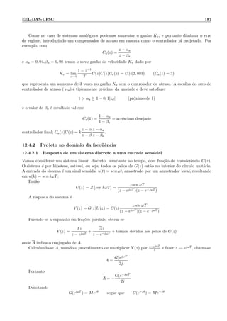 EEL-DAS-UFSC 187
Como no caso de sistemas anal´ogicos podemos aumentar o ganho Kv, e portanto diminuir o erro
de regime, introduzindo um compensador de atraso em cascata como o controlador j´a projetado. Por
exemplo, com
Ca(z) =
z − αa
z − βa
e αa = 0, 94, βa = 0, 98 temos o novo ganho de velocidade Kv dado por
Kv = lim
z→1
1 − z−1
T
G(z)C(z)Ca(z) = (3).(2, 801) (Ca(1) = 3)
que representa um aumento de 3 vezes no ganho Kv sem o controlador de atraso. A escolha do zero do
controlador de atraso ( αa) ´e tipicamente pr´oximo da unidade e deve satisfazer
1  αa ≥ 1 − 0, 1|zd| (pr´oximo de 1)
e o valor de βa ´e escolhido tal que
Ca(1) =
1 − αa
1 − βa
= acr´escimo desejado
controlador ﬁnal; Ca(z)C(z) = k
z − α
z − β
z − αa
z − βa
.
12.4.2 Projeto no dom´ınio da freq¨uˆencia
12.4.2.1 Resposta de um sistema discreto a uma entrada senoidal
Vamos considerar um sistema linear, discreto, invariante no tempo, com fun¸c˜ao de transferˆencia G(z).
O sistema ´e por hip´otese, est´avel, ou seja, todos os p´olos de G(z) est˜ao no interior do c´ırculo unit´ario.
A entrada do sistema ´e um sinal senoidal u(t) = sen ωt, amostrado por um amostrador ideal, resultando
em u(k) = sen kωT.
Ent˜ao
U(z) = Z [sen kωT] =
zsen ωT
(z − ejωT )(z − e−jωT )
A resposta do sistema ´e
Y (z) = G(z)U(z) = G(z)
zsen ωT
(z − ejωT )(z − e−jωT )
Fazendo-se a expans˜ao em fra¸c˜oes parciais, obtem-se
Y (z) =
Az
z − ejωT
+
Az
z − e−jωT
+ termos devidos aos p´olos de G(z)
onde A indica o conjugado de A.
Calculando-se A, usando o procedimento de multiplicar Y (z) por z−ejωT
z e fazer z → ejωT , obtem-se
A =
G(ejωT
2j
Portanto
A = −
G(e−jωT
2j
Denotando
G(ejωT
) = Mejθ
segue que G(e−jθ
) = Me−jθ
 