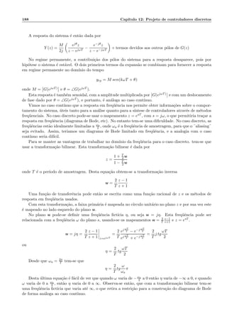 188 Cap´ıtulo 12: Projeto de controladores discretos
A resposta do sistema ´e ent˜ao dada por
Y (z) =
M
2j
ejθz
z − ejωT
−
e−jθz
z − e−jωT
+ termos devidos aos outros p´olos de G(z)
No regime permanente, a contribui¸c˜ao dos p´olos do sistema para a resposta desaparece, pois por
hip´otese o sistema ´e est´avel. O dois primeiros termos da expans˜ao se combinam para fornecer a resposta
em regime permanente no dom´ınio do tempo
yrp = M sen(kωT + θ)
onde M = G(ejωT) e θ = ∠G(ejωT ).
Esta resposta ´e tamb´em senoidal, com a amplitude multiplicada por G(ejωT) e com um deslocamento
de fase dado por θ = ∠G(ejωT ), e portanto, ´e an´aloga ao caso cont´ınuo.
Vimos no caso cont´ınuo que a resposta em freq¨uˆencia nos permite obter informa¸c˜oes sobre o compor-
tamento do sistema, ´uteis tanto para a an´alise quanto para a s´ıntese de controladores atrav´es de m´etodos
freq¨uenciais. No caso discreto pode-se usar o mapeamento z = esT , com s = jω, o que permitiria tra¸car a
resposta em freq¨uˆencia (diagrama de Bode, etc). No entanto tem-se uma diﬁculdade. No caso discreto, as
freq¨uˆencias est˜ao idealmente limitadas a ωa
2 , onde ωa ´e a freq¨uˆencia de amostragem, para que o ¨aliasing¨
seja evitado. Assim, teriamos um diagrama de Bode limitado em freq¨uˆencia, e a analogia com o caso
cont´ınuo seria dif´ıcil.
Para se manter as vantagens de trabalhar no dom´ınio da freq¨uˆencia para o caso discreto. tem-se que
usar a transforma¸c˜ao bilinear. Esta transforma¸c˜ao bilinear ´e dada por
z =
1 + T
2 w
1 − T
2 w
onde T ´e o per´ıodo de amostragem. Desta equa¸c˜ao obtem-se a transforma¸c`ao inversa
w =
2
T
z − 1
z + 1
Uma fun¸c˜ao de transferˆencia pode ent˜ao se escrita como uma fun¸c˜ao racional de z e os m´etodos de
resposta em freq¨uˆencia usados.
Com esta transforma¸c˜ao, a faixa prim´aria ´e mapeada no c´ırculo unit´ario no plano z e por sua vez este
´e mapeado no lado esquerdo do plano w.
No plano w pode-se deﬁnir uma freq¨uˆencia ﬁct´ıcia η, ou seja w = jη. Esta freq¨uˆencia pode ser
relacionada com a freq¨uˆencia ω do plano s, usando-se os mapeamentos w = 2
T
z−1
z+1 e z = esT .
w = jη =
2
T
z − 1
z + 1 z=ejωT
=
2
T
ej ωT
2 − e−j ωT
2
ej ωT
2 + e−j ωT
2
=
2
T
j tg
ωT
2
ou
η =
2
T
tg
ωT
2
Desde que ωa = 2π
T tem-se que
η =
2
T
tg
ω
ωa
π
Desta ´ultima equa¸c˜ao ´e f´acil de ver que quando ω varia de −ωa
2 a 0 ent˜ao η varia de −∞ a 0, e quando
ω varia de 0 a ωa
2 , ent˜ao η varia de 0 a ∞. Observa-se ent˜ao, que com a transforma¸c˜ao bilinear tem-se
uma freq¨uˆencia ﬁct´ıcia que varia at´e ∞, o que retira a restri¸c˜ao para a constru¸c˜ao do diagrama de Bode
de forma an´aloga ao caso cont´ınuo.
 