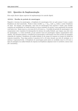EEL-DAS-UFSC 191
12.5 Quest˜oes de Implementa¸c˜ao
Esta se¸c˜ao discute alguns aspectos da implementa¸c˜ao do controle digital.
12.5.0.4 Escolha do per´ıodo de amostragem
Segundo o teorema da amostragem, a freq¨uˆencia de amostragem deve ser pelo menos 2 vezes a maior
freq¨uˆencia do sinal amostrado. Pode-se ent˜ao escolher ωa = 2ωm, onde ωm indica a maior freq¨uˆencia
do sinal. No entanto, nas aplica¸c˜oes, uma taxa de amostragem bem superior ´e usada, para atender
requisitos de estabilidade em malha fechada ou outros requisitos de projeto, como seguimento da entrada
com baixo erro. Assim usa-se ωa em torno de 8 a 10 vezes ωm. A escolha do per´ıodo de amostragem ´e um
compromisso entre requisitos de desempenho do sistema em malha fechada, que exigem uma alta taxa
de amostragem, e o custo envolvido, j´a que maiores taxas de amostragem exigem computadores mais
r´apidos. Em situa¸c˜oes pr´aticas, a freq¨uˆencia de amostragem ´e selecionada com base na faixa de passagem
requerida da resposta e freq¨uˆencia em malha fechada ou do tempo de resposta ou tempo de subida da
resposta transit´oria. Uma regra pr´atica ´e amostrar de 8 a 10 vezes durante um ciclo de oscila¸c˜ao, se o
sistema ´e superamortecido. A freq¨uˆencia de amostragem pode ainda ser escolhida como 8 a 10 vezes a
faixa de passagem em malha fechada da resposta em freq¨uˆencia (algumas vezes 5 ´e aceit´avel, outras vezes
20 ´e necess´ario).
 