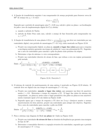 EEL-DAS-UFSC 193
4. A fun¸c˜ao de transferˆencia seguinte ´e um compensador de avan¸co projetado para fornecer cerca de
60O de avan¸co em ω1 = 3 rad/s
C(s) =
s + 1
0.1s + 1
Supondo que o per´ıodo de amostragem seja T = 0.25 seg, calcule e plote no plano z as localiza¸c˜oes
do p´olo e zero da implementa¸c˜ao digital de C(s) obtida:
a. usando o m´etodo de Tustin
b. m´etodo de Euler Para cada caso, calcule o avan¸co de fase fornecido pelo compensador em
z1 = ejω1T .
5. A fun¸c˜ao de transferˆencia de uma planta ´e G(s) =
1
(s + 0.1)(s + 3)
que deve ser controlada por um
controlador digital, com per´ıodo de amostragem T = 0.1 seg, como mostrado na Figura 12.18.
a. Projete um compensador digital, no plano z, usando o lugar das ra´ızes para que a resposta
a um degrau unit´ario apresente um tempo de subida de 1 seg e um sobressinal de 5%. Sugest˜ao:
use o zero do controlador para cancelar o p´olo da planta mais pr´oximo da origem.
b. Determine o tipo do sistema e o erro correspondente.
c. Projete um controlador discreto de atraso de fase, que reduza o erro em regime permanente
pela metade.
Dado: Z
1
s(s + 0.1)(s + 3)
=
z(0.00452z + 0.004076
(z − 1)(z2 − 1.731z + 0.7334)
Y (s)R(s)
−
+
6
- - --- G(s)ZOHD(z)
Figura 12.18: Exerc´ıcio 5
6. O sistema de controle de posicionamento de uma antena ´e mostrado na Figura 12.19 abaixo. O
controle deve ser digital com um tempo de amostragem T = 0.1 seg.
a. Projete um controlador, usando o lugar das ra´ızes, que asssegure um fator de amorteci-
mento ζ = 0.5. Determine o tempo de resposta a 5%. O lugar das ra´ızes do sistema n˜ao
compensado , no plano z, assim como o lugar geom´etrico dos p´olos no plano z com amorteci-
mento constante igual a 0.5 s˜ao dados na Figura 12.20.
b. Supondo agora que o tempo de resposta a 5% deve ser 2 seg e deseja-se manter o mesmo
amortecimento do item anterior, projete um controlador para atingir este objetivo. Sugest˜ao:
Use o zero do controlador para cancelar o p´olo em 0.843
Dados: Z
1
s2(s + 1.71)
=
0.00473 z (z + 0.945)
(z − 1)2(z − 0.843)
e tr5%
≈
3
ζωn
7. Para o sistema cujo diagram de Bode no plano w ´e dado na Figura 12.21:
a. Projete um controlador de atraso de fase no dom´ınio da freq¨uˆencia que garanta uma margem
de fase de 50◦.
b. Determine o controlador discreto e a equa¸c˜ao recursiva do controlador, supondo que o per´ıodo
de amostragem ´e T = 2 seg.
 