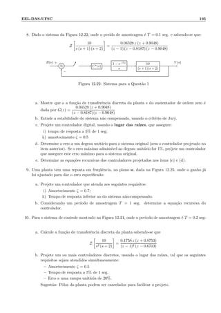 EEL-DAS-UFSC 195
8. Dado o sistema da Figura 12.22, onde o per´ıdo de amostragem ´e T = 0.1 seg. e sabendo-se que:
Z
10
s (s + 1) (s + 2)
=
0.04528 z (z + 0.9048)
(z − 1) (z − 0.8187) (z − 0.9048)
Σ C⋆(s)
1 − e−Ts
s
10
(s + 1)(s + 2)
R(s) Y (s)+
−
Figura 12.22: Sistema para a Quest˜ao 1
a. Mostre que o a fun¸c˜ao de transferˆencia discreta da planta e do sustentador de ordem zero ´e
dada por G(z) =
0.04528 (z + 0.9048)
(z − 0.8187)(z − 0.9048)
b. Estude a estabilidade do sistema n˜ao compensado, usando o crit´erio de Jury.
c. Projete um controlador digital, usando o lugar das ra´ızes, que assegure:
i) tempo de resposta a 5% de 1 seg;
ii) amortecimento ζ = 0.5
d. Determine o erro a um degrau unit´ario para o sistema original (sem o controlador projetado no
item anterior). Se o erro m´aximo admiss´ıvel ao degrau unit´ario for 1%, projete um controlador
que assegure este erro m´aximo para o sistema original.
e. Determine as equa¸c˜oes recursivas dos controladores projetados nos itens (c) e (d).
9. Uma planta tem uma reposta em freq¨uˆencia, no plano w, dada na Figura 12.25, onde o ganho j´a
foi ajustado para dar o erro especiﬁcado:
a. Projete um controlador que atenda aos seguintes requisitos:
i) Amortecimento ζ = 0.7;
ii) Tempo de resposta inferior ao do sistema n˜ao-compensado.
b. Considerando um per´ıodo de amostragem T = 1 seg. determine a equa¸c˜ao recursiva do
controlador.
10. Para o sistema de controle mostrado na Figura 12.24, onde o per´ıodo de amostragem ´e T = 0.2 seg:
a. Calcule a fun¸c˜ao de transferˆencia discreta da planta sabendo-se que
Z
10
s2 (s + 2)
=
0.1758 z (z + 0.8753)
(z − 1)2 (z − 0.6703)
b. Projete um ou mais controladores discretos, usando o lugar das ra´ızes, tal que os seguintes
requisitos sejam atendidos simultaneamente:
– Amortecimento ζ = 0.5
– Tempo de resposta a 5% de 1 seg.
– Erro a uma rampa unit´aria de 20%.
Sugest˜ao: P´olos da planta podem ser cancelados para facilitar o projeto.
 
