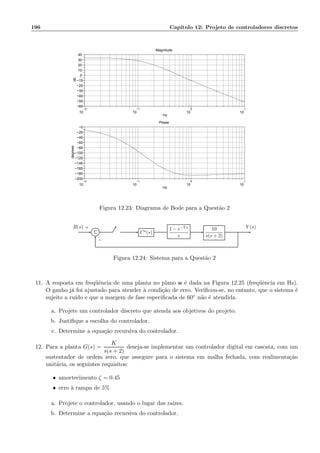 196 Cap´ıtulo 12: Projeto de controladores discretos
−2
10
−1
10
0
10
1
10
−60
−50
−40
−30
−20
−10
0
10
20
30
40
Magnitude
Hz
db
−2
10
−1
10
0
10
1
10
−200
−180
−160
−140
−120
−100
−80
−60
−40
−20
−0
Phase
Hz
degrees
Figura 12.23: Diagrama de Bode para a Quest˜ao 2
Σ C⋆(s)
1 − e−Ts
s
10
s(s + 2)
R(s) Y (s)+
−
Figura 12.24: Sistema para a Quest˜ao 2
11. A resposta em freq¨uˆencia de uma planta no plano w ´e dada na Figura 12.25 (freq¨uˆencia em Hz).
O ganho j´a foi ajustado para atender `a condi¸c˜ao de erro. Veriﬁcou-se, no entanto, que o sistema ´e
sujeito a ru´ıdo e que a margem de fase especiﬁcada de 60◦ n˜ao ´e atendida.
a. Projete um controlador discreto que atenda aos objetivos do projeto.
b. Justiﬁque a escolha do controlador.
c. Determine a equa¸c˜ao recursiva do controlador.
12. Para a planta G(s) =
K
s(s + 2)
deseja-se implementar um controlador digital em cascata, com um
sustentador de ordem zero, que assegure para o sistema em malha fechada, com realimenta¸c˜ao
unit´aria, os seguintes requisitos:
• amortecimento ζ = 0.45
• erro `a rampa de 5%
a. Projete o controlador, usando o lugar das ra´ızes.
b. Determine a equa¸c˜ao recursiva do controlador.
 